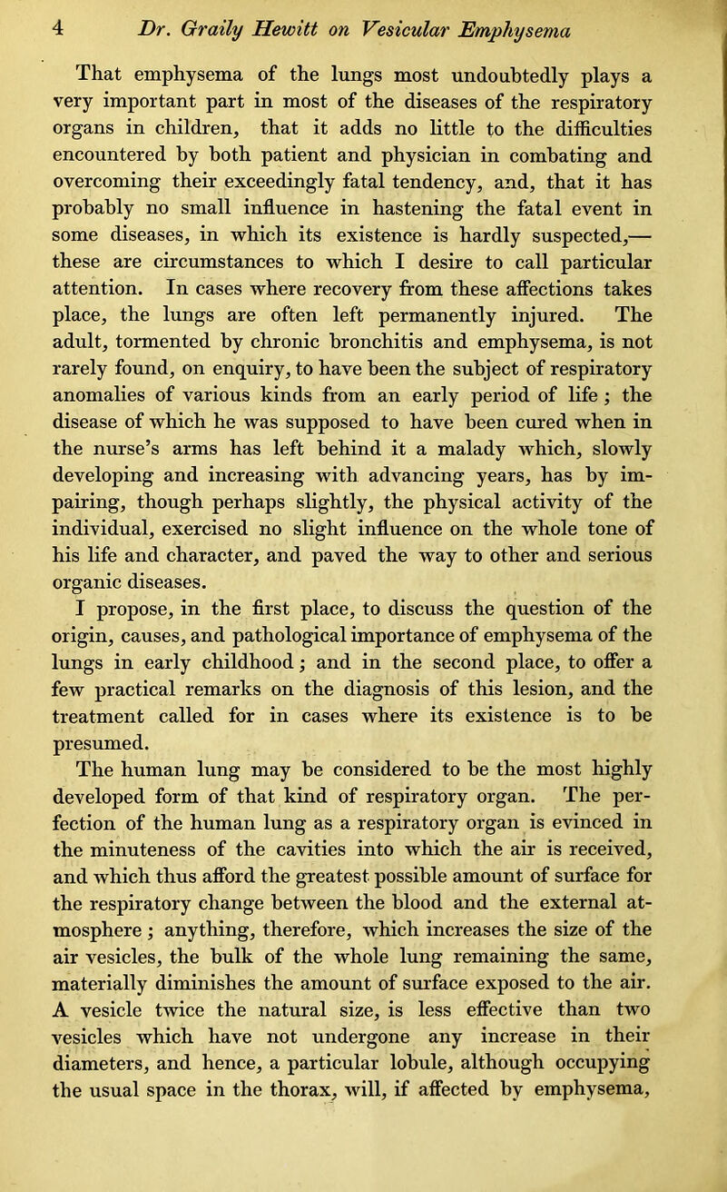 That emphysema of the lungs most undoubtedly plays a very important part in most of the diseases of the respiratory organs in children, that it adds no little to the difficulties encountered by both patient and physician in combating and overcoming their exceedingly fatal tendency, and, that it has probably no small influence in hastening the fatal event in some diseases, in which its existence is hardly suspected,— these are circumstances to which I desire to call particular attention. In cases where recovery from these affections takes place, the lungs are often left permanently injured. The adult, tormented by chronic bronchitis and emphysema, is not rarely found, on enquiry, to have been the subject of respiratory anomalies of various kinds from an early period of life ; the disease of which he was supposed to have been cured when in the nurse’s arms has left behind it a malady which, slowly developing and increasing with advancing years, has by im- pairing, though perhaps slightly, the physical activity of the individual, exercised no slight influence on the whole tone of his life and character, and paved the way to other and serious organic diseases. I propose, in the first place, to discuss the question of the origin, causes, and pathological importance of emphysema of the lungs in early childhood; and in the second place, to offer a few practical remarks on the diagnosis of this lesion, and the treatment called for in cases where its existence is to be presumed. The human lung may he considered to be the most highly developed form of that kind of respiratory organ. The per- fection of the human lung as a respiratory organ is evinced in the minuteness of the cavities into which the air is received, and which thus afford the greatest possible amount of surface for the respiratory change between the blood and the external at- mosphere ; anything, therefore, which increases the size of the air vesicles, the hulk of the whole lung remaining the same, materially diminishes the amount of surface exposed to the air. A vesicle twice the natural size, is less effective than two vesicles which have not undergone any increase in their diameters, and hence, a particular lobule, although occupying the usual space in the thorax, will, if affected by emphysema.