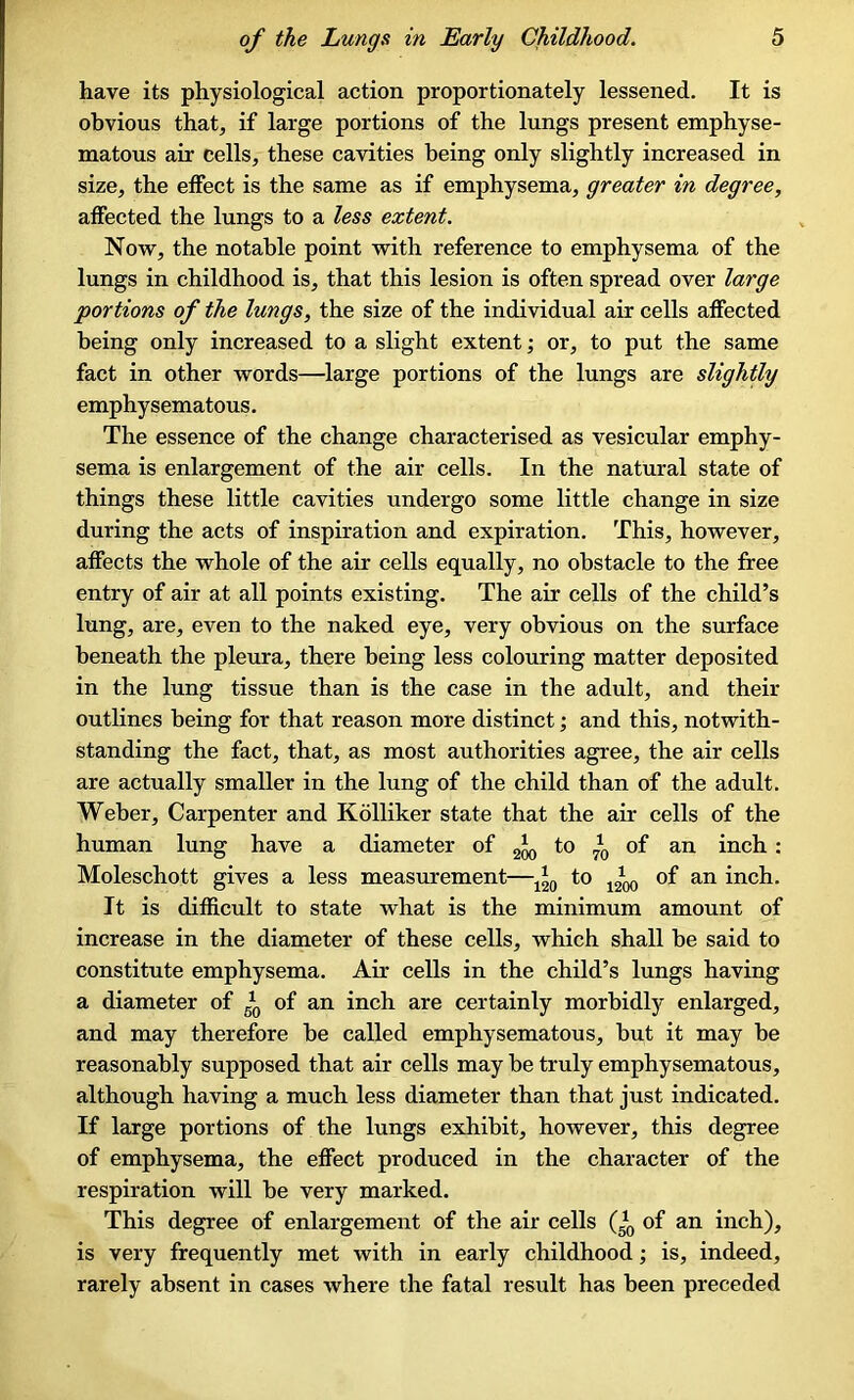 have its physiological action proportionately lessened. It is obvious that, if large portions of the lungs present emphyse- matous air cells, these cavities being only slightly increased in size, the effect is the same as if emphysema, greater in degree, affected the lungs to a less extent. Now, the notable point with reference to emphysema of the lungs in childhood is, that this lesion is often spread over large portions of the lungs, the size of the individual air cells affected being only increased to a slight extent; or, to put the same fact in other words—large portions of the lungs are slightly emphysematous. The essence of the change characterised as vesicular emphy- sema is enlargement of the air cells. In the natural state of things these little cavities undergo some little change in size during the acts of inspiration and expiration. This, however, affects the whole of the air cells equally, no obstacle to the free entry of air at all points existing. The air cells of the child’s lung, are, even to the naked eye, very obvious on the surface beneath the pleura, there being less colouring matter deposited in the lung tissue than is the case in the adult, and their outlines being for that reason more distinct; and this, notwith- standing the fact, that, as most authorities agree, the air cells are actually smaller in the lung of the child than of the adult. Weber, Carpenter and Kolliker state that the air cells of the human lung have a diameter of 2Jq to *0 of an inch : Moleschott gives a less measurement—120 t° 1200 of an inch. It is difficult to state what is the minimum amount of increase in the diameter of these cells, which shall be said to constitute emphysema. Air cells in the child’s lungs having a diameter of *0 of an inch are certainly morbidly enlarged, and may therefore be called emphysematous, but it may be reasonably supposed that air cells may be truly emphysematous, although having a much less diameter than that just indicated. If large portions of the lungs exhibit, however, this degree of emphysema, the effect produced in the character of the respiration will be very marked. This degree of enlargement of the air cells Q0 of an inch), is very frequently met with in early childhood; is, indeed, rarely absent in cases where the fatal result has been preceded