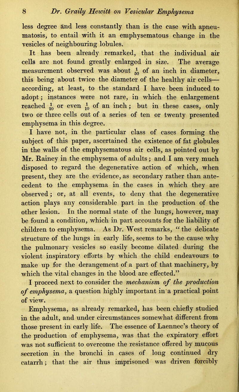 less degree and less constantly than is the case with apneu- matosis, to entail with it an emphysematous change in the vesicles of neighbouring lobules. It has been already remarked, that the individual air cells are not found greatly enlarged in size. The average measurement observed was about *0 of an inch in diameter, this being about twice the diameter of the healthy air cells— according, at least, to the standard I have been induced to adopt; instances were not rare, in which the enlargement reached or even ^ of an inch; but in these cases, only two or three cells out of a series of ten or twenty presented emphysema in this degree. I have not, in the particular class of cases forming the subject of this paper, ascertained the existence of fat globules in the walls of the emphysematous air cells, as pointed out by Mr. Rainey in the emphysema of adults; and I am very much disposed to regard the degenerative action of which, when present, they are the evidence, as secondary rather than ante- cedent to the emphysema in the cases in which they are observed; or, at all events, to deny that the degenerative action plays any considerable part in the production of the other lesion. In the normal state of the lungs, however, may be found a condition, which in part accounts for the liability of children to emphysema. As Dr. West remarks, “the delicate structure of the lungs in early life, seems to be the cause why the pulmonary vesicles so easily become dilated during the violent inspiratory efforts by which the child endeavours to make up for the derangement of a part of that machinery, by which the vital changes in the blood are effected.” I proceed next to consider the mechanism of the production of emphysema, a question highly important in a practical point of view. Emphysema, as already remarked, has been chiefly studied in the adult, and under circumstances somewhat different from those present in early life. The essence of Laennec’s theory of the production of emphysema, was that the expiratory effort was not sufficient to overcome the resistance offered by mucous secretion in the bronchi in cases of long continued dry catarrh; that the air thus imprisoned was driven forcibly