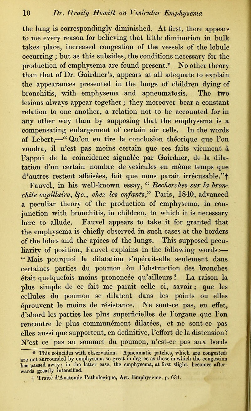 the lung is correspondingly diminished. At first, there appears to me every reason for believing that little diminution in bulk takes place, increased congestion of the vessels of the lobule occurring ; hut as this subsides, the conditions necessary for the production of emphysema are found present.* No other theory than that of Dr. Gairdner’s, appears at all adequate to explain the appearances presented in the lungs of children dying of bronchitis, with emphysema and apneumatosis. The two lesions always appear together; they moreover bear a constant relation to one another, a relation not to be accounted for in any other way than by supposing that the emphysema is a compensating enlargement of certain air cells. In the words of Lehert,—“ Qu’on en tire la conclusion theorique que l’on voudra, il n’est pas moins certain que ces faits viennent a l’appui de la coincidence signal ee par Gairdner, de la dila- tation d’un certain nombre de vesicules en meme temps que d’autres restent affaisees, fait que nous parait irrecusable.”f Fauvel, in his well-known essay, “ Recherches sur la bron- chite capillaire, fyc., chez les enfants,” Paris, 1840, advanced a peculiar theory of the production of emphysema, in con- junction with bronchitis, in children, to which it is necessary here to allude. Fauvel appears to take it for granted that the emphysema is chiefly observed in such cases at the borders of the lobes and the apices of the lungs. This supposed pecu- liarity of position, Fauvel explains in the following words:— “ Mais pourquoi la dilatation s’operait-elle seulement dans certaines parties du poumon 6u l’obstruction des bronches etait quelquefois moins prononcee qu’ailleurs ? La raison la plus simple de ce fait me parait celle ci, savoir; que les cellules du poumon se dilatent dans les points ou elles eprouvent le moins de resistance. Ne sont-ce pas, en effet, d’abord les parties les plus superficielles de l’organe que l’on rencontre le plus communement dilatees, et ne sont-ce pas elles aussi que supportent, en definitive, l’effort de la distension? N’est ce pas au sommet du poumon, n’est-ce pas aux bords * This coincides with observation. Apneumatic patches, which are congested! are not surrounded by emphysema so great in degree as those in which the congestion has passed away; in the latter case, the emphysema, at first slight, becomes after- wards greatly intensified. + Traite d’Anatomie Pathologique, Art. Emphyseme, p. 631.