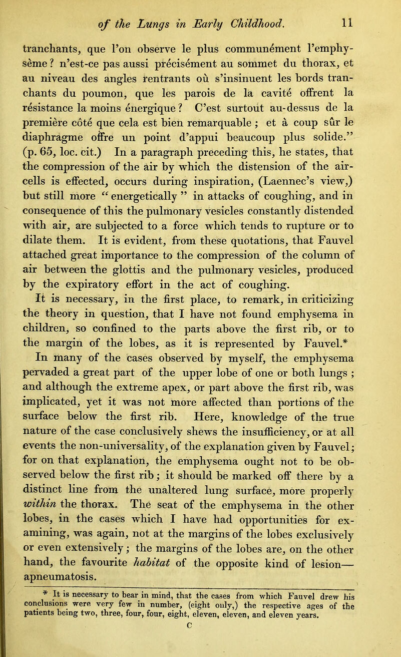 tranchants, que l’on observe le plus communement l’emphy- seme ? n’est-ce pas aussi precisement au sommet du thorax, et au niveau des angles rentrants ou s’insinuent les bords tran- chants du poumon, que les parois de la cavite offrent la resistance la moins energique ? C’est surtout au-dessus de la premiere cote que cela est bien remarquable ; et a coup sur le diaphragme offre un point d’appui beaucoup plus solide.” (p. 65, loc. cit.) In a paragraph preceding this, lie states, that the compression of the air by which the distension of the air- cells is effected, occurs during inspiration, (Laennec’s view,) but still more “ energetically ” in attacks of coughing, and in consequence of this the pulmonary vesicles constantly distended with air, are subjected to a force which tends to rupture or to dilate them. It is evident, from these quotations, that Fauvel attached great importance to the compression of the column of air between the glottis and the pulmonary vesicles, produced by the expiratory effort in the act of coughing. It is necessary, in the first place, to remark, in criticizing the theory in question, that I have not found emphysema in children, so confined to the parts above the first rib, or to the margin of the lobes, as it is represented by Fauvel.* In many of the cases observed by myself, the emphysema pervaded a great part of the upper lobe of one or both lungs ; and although the extreme apex, or part above the first rib, was implicated, yet it was not more affected than portions of the surface below the first rib. Here, knowledge of the true nature of the case conclusively shews the insufficiency, or at all events the non-universality, of the explanation given by Fauvel; for on that explanation, the emphysema ought not to be ob- served below the first rib; it should be marked off there by a distinct line from the unaltered lung surface, more properly within the thorax. The seat of the emphysema in the other lobes, in the cases which I have had opportunities for ex- amining, was again, not at the margins of the lobes exclusively or even extensively; the margins of the lobes are, on the other hand, the favourite habitat of the opposite kind of lesion— apneumatosis. * It is necessary to bear in mind, that the cases from which Fauvel drew his conclusions were very few in number, (eight only,) the respective ages of the patients being two, three, four, four, eight, eleven, eleven, and eleven years. C
