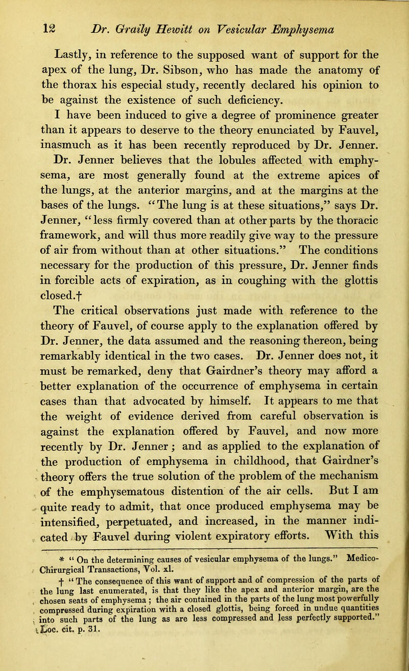 Lastly, in reference to the supposed want of support for the apex of the lung. Dr. Sibson, who has made the anatomy of the thorax his especial study, recently declared his opinion to be against the existence of such deficiency. I have been induced to give a degree of prominence greater than it appears to deserve to the theory enunciated by Fauvel, inasmuch as it has been recently reproduced by Dr. Jenner. Dr. Jenner believes that the lobules affected with emphy- sema, are most generally found at the extreme apices of the lungs, at the anterior margins, and at the margins at the bases of the lungs. “ The lung is at these situations,” says Dr. Jenner, “less firmly covered than at other parts by the thoracic framework, and will thus more readily give way to the pressure of air from without than at other situations.” The conditions necessary for the production of this pressure. Dr. Jenner finds in forcible acts of expiration, as in coughing with the glottis closed.f The critical observations just made with reference to the theory of Fauvel, of course apply to the explanation offered by Dr. Jenner, the data assumed and the reasoning thereon, being remarkably identical in the two cases. Dr. Jenner does not, it must he remarked, deny that Gairdner’s theory may afford a better explanation of the occurrence of emphysema in certain cases than that advocated by himself. It appears to me that the weight of evidence derived from careful observation is against the explanation offered by Fauvel, and now more recently by Dr. Jenner; and as applied to the explanation of the production of emphysema in childhood, that Gairdner’s theory offers the true solution of the problem of the mechanism of the emphysematous distention of the air cells. But I am quite ready to admit, that once produced emphysema may be intensified, perpetuated, and increased, in the manner indi- cated by Fauvel during violent expiratory efforts. With this * “ On the determining causes of vesicular emphysema of the lungs.” Medico- Chirurgical Transactions, Vol. xl. f “ The consequence of this want of support and of compression of the parts of the lung last enumerated, is that they like the apex and anterior margin, are the chosen seats of emphysema ; the air contained in the parts of the lung most powerfully compressed during expiration with a closed glottis, heing forced in undue quantities into such parts of the lung as are less compressed and less perfectly supported.” tJjoc. cit. p. 31.