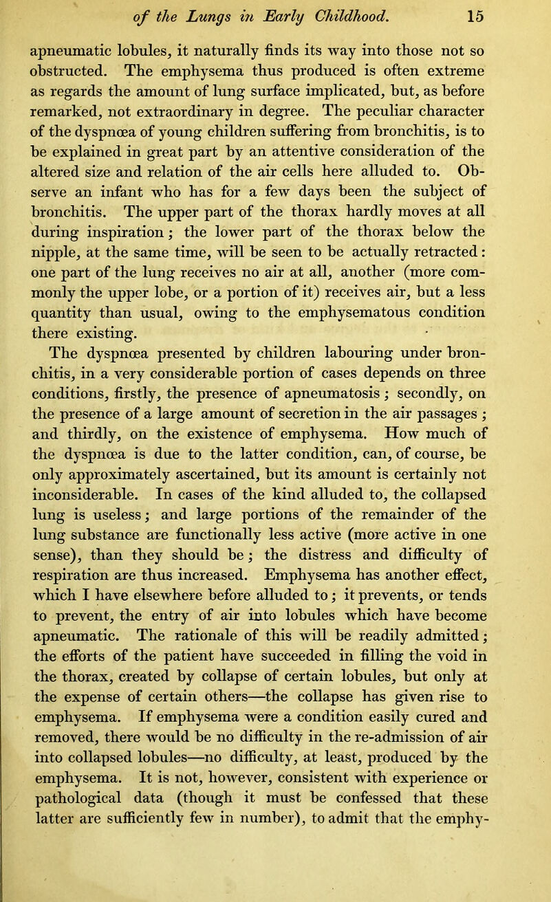 apneumatic lobules, it naturally finds its way into those not so obstructed. The emphysema thus produced is often extreme as regards the amount of lung surface implicated, but, as before remarked, not extraordinary in degree. The peculiar character of the dyspnoea of young children suffering from bronchitis, is to be explained in great part by an attentive consideration of the altered size and relation of the air cells here alluded to. Ob- serve an infant who has for a few days been the subject of bronchitis. The upper part of the thorax hardly moves at all during inspiration; the lower part of the thorax below the nipple, at the same time, will be seen to be actually retracted: one part of the lung receives no air at all, another (more com- monly the upper lobe, or a portion of it) receives air, but a less quantity than usual, owing to the emphysematous condition there existing. The dyspnoea presented by children labouring under bron- chitis, in a very considerable portion of cases depends on three conditions, firstly, the presence of apneumatosis ; secondly, on the presence of a large amount of secretion in the air passages ; and thirdly, on the existence of emphysema. How much of the dyspnoea is due to the latter condition, can, of course, be only approximately ascertained, but its amount is certainly not inconsiderable. In cases of the kind alluded to, the collapsed lung is useless; and large portions of the remainder of the lung substance are functionally less active (more active in one sense), than they should be; the distress and difficulty of respiration are thus increased. Emphysema has another effect, which I have elsewhere before alluded to; it prevents, or tends to prevent, the entry of air into lobules which have become apneumatic. The rationale of this will be readily admitted; the efforts of the patient have succeeded in filling the void in the thorax, created by collapse of certain lobules, but only at the expense of certain others—the collapse has given rise to emphysema. If emphysema were a condition easily cured and removed, there would be no difficulty in the re-admission of air into collapsed lobules—no difficulty, at least, produced by the emphysema. It is not, however, consistent with experience or pathological data (though it must be confessed that these latter are sufficiently few in number), to admit that the emphy-