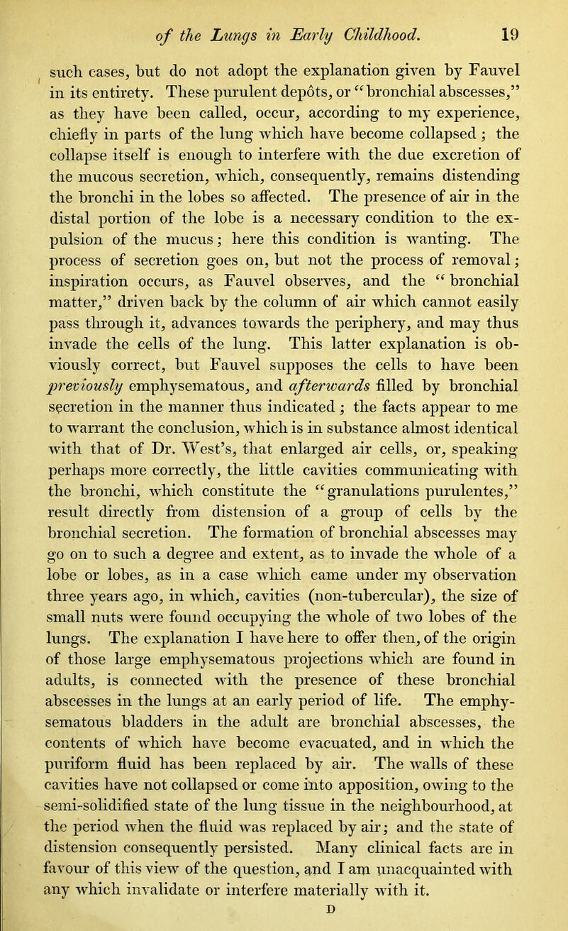 such cases, but do not adopt the explanation given by Fauvel in its entirety. These purulent depots, or “bronchial abscesses,” as they have been called, occur, according to my experience, chiefly in parts of the lung which have become collapsed ; the collapse itself is enough to interfere with the due excretion of the mucous secretion, which, consequently, remains distending the bronchi in the lobes so affected. The presence of air in the distal portion of the lobe is a necessary condition to the ex- pulsion of the mucus; here this condition is wanting. The process of secretion goes on, but not the process of removal; inspiration occurs, as Fauvel observes, and the “ bronchial matter,” driven back by the column of air which cannot easily pass through it, advances towards the periphery, and may thus invade the cells of the lung. This latter explanation is ob- viously correct, but Fauvel supposes the cells to have been previously emphysematous, and afterwards filled by bronchial secretion in the manner thus indicated; the facts appear to me to warrant the conclusion, which is in substance almost identical with that of Dr. West’s, that enlarged air cells, or, speaking perhaps more correctly, the little cavities communicating with the bronchi, which constitute the “granulations purulentes,” result directly from distension of a group of cells by the bronchial secretion. The formation of bronchial abscesses may go on to such a degree and extent, as to invade the whole of a lobe or lobes, as in a case which came under my observation three years ago, in which, cavities (non-tubercular), the size of small nuts were found occupying the whole of two lobes of the lungs. The explanation I have here to offer then, of the origin of those large emphysematous projections which are found in adults, is connected with the presence of these bronchial abscesses in the lungs at an early period of life. The emphy- sematous bladders in the adult are bronchial abscesses, the contents of which have become evacuated, and in which the puriform fluid has been replaced by air. The walls of these cavities have not collapsed or come into apposition, owing to the semi-solidified state of the lung tissue in the neighbourhood, at the period when the fluid was replaced by air; and the state of distension consequently persisted. Many clinical facts are in favour of this view of the question, and I am unacquainted with any which invalidate or interfere materially with it. D