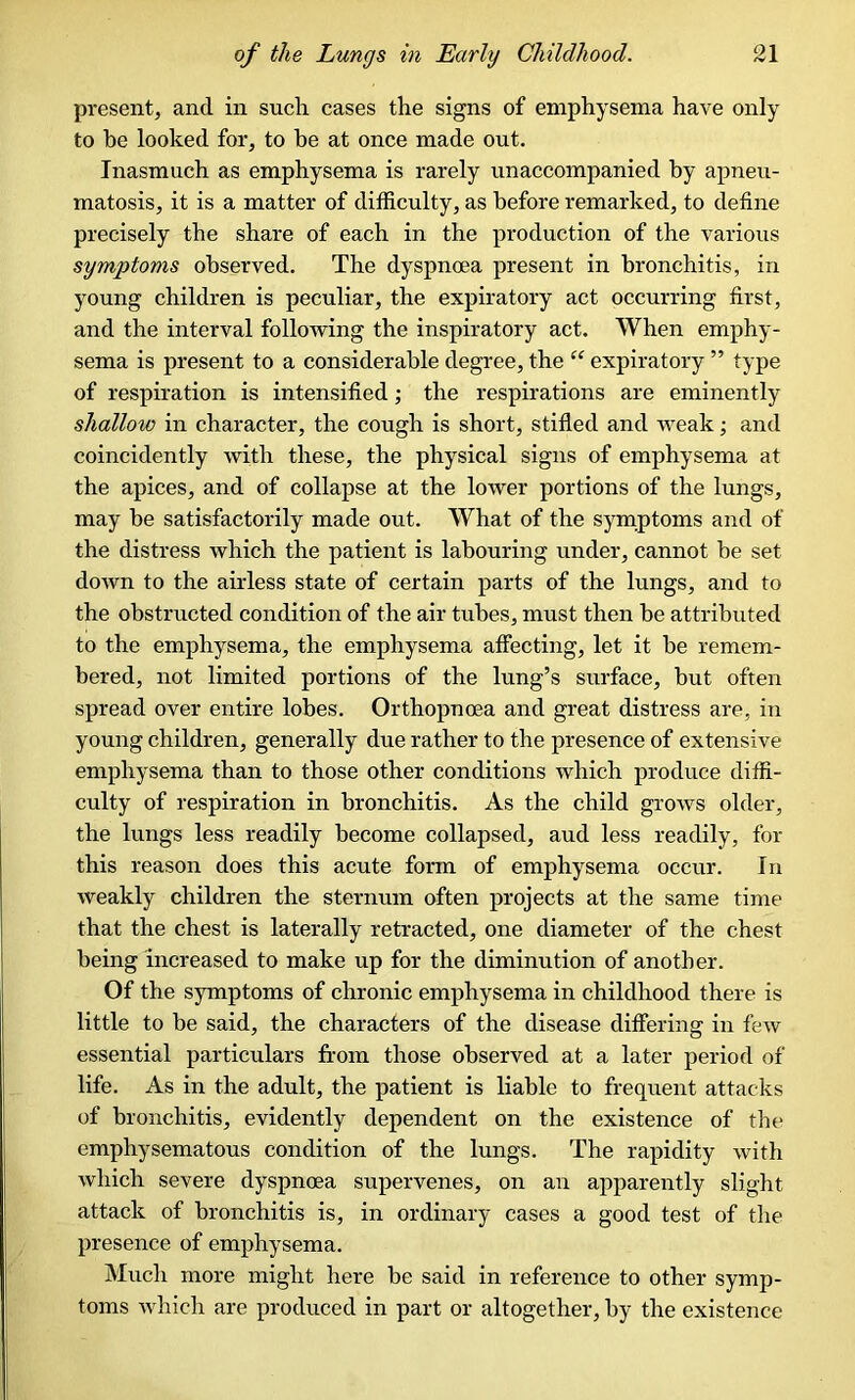 present, and in such cases the signs of emphysema have only to be looked for, to be at once made out. Inasmuch as emphysema is rarely unaccompanied by apneu- matosis, it is a matter of difficulty, as before remarked, to define precisely the share of each in the production of the various symptoms observed. The dyspnoea present in bronchitis, in young children is peculiar, the expiratory act occurring first, and the interval following the inspiratory act. When emphy- sema is present to a considerable degree, the “ expiratory ” type of respiration is intensified; the respirations are eminently shallow in character, the cough is short, stifled and weak; and coincidently with these, the physical signs of emphysema at the apices, and of collapse at the lower portions of the lungs, may be satisfactorily made out. What of the symptoms and of the distress which the patient is labouring under, cannot be set down to the airless state of certain parts of the lungs, and to the obstructed condition of the air tubes, must then be attributed to the emphysema, the emphysema affecting, let it he remem- bered, not limited portions of the lung’s surface, but often spread over entire lobes. Orthopnoea and great distress are, in young children, generally due rather to the presence of extensive emphysema than to those other conditions which produce diffi- culty of respiration in bronchitis. As the child grows older, the lungs less readily become collapsed, aud less readily, for this reason does this acute form of emphysema occur. In weakly children the sternum often projects at the same time that the chest is laterally retracted, one diameter of the chest being increased to make up for the diminution of another. Of the symptoms of chronic emphysema in childhood there is little to be said, the characters of the disease differing in few essential particulars from those observed at a later period of life. As in the adult, the patient is liable to frequent attacks of bronchitis, evidently dependent on the existence of the emphysematous condition of the lungs. The rapidity with which severe dyspnoea supervenes, on an apparently slight attack of bronchitis is, in ordinary cases a good test of the presence of emphysema. Much more might here be said in reference to other symp- toms which are produced in part or altogether, by the existence