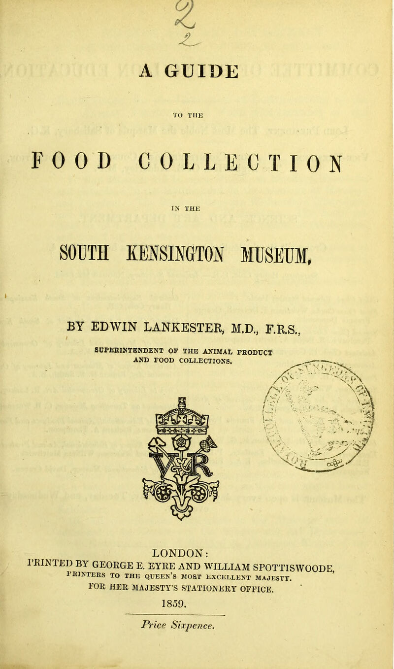 A GUIDE TO TIIE FOOD COLLECTION IN THE SOUTH KENSINGTON MUSEUM, BY EDWIN LANKESTER, M.D., F.R.S., / SUPERINTENDENT OP THE ANIMAL PRODUCT LONDON: 1’HINTED BY GEORGE E. EYRE AND WILLIAM SPOTTISWOODE, PRINTERS TO THE QUEEN’S MOST EXCELLENT MAJESTY. TOR HER MAJESTY’S STATIONERY OFFICE. 1859. Price Sixpence.