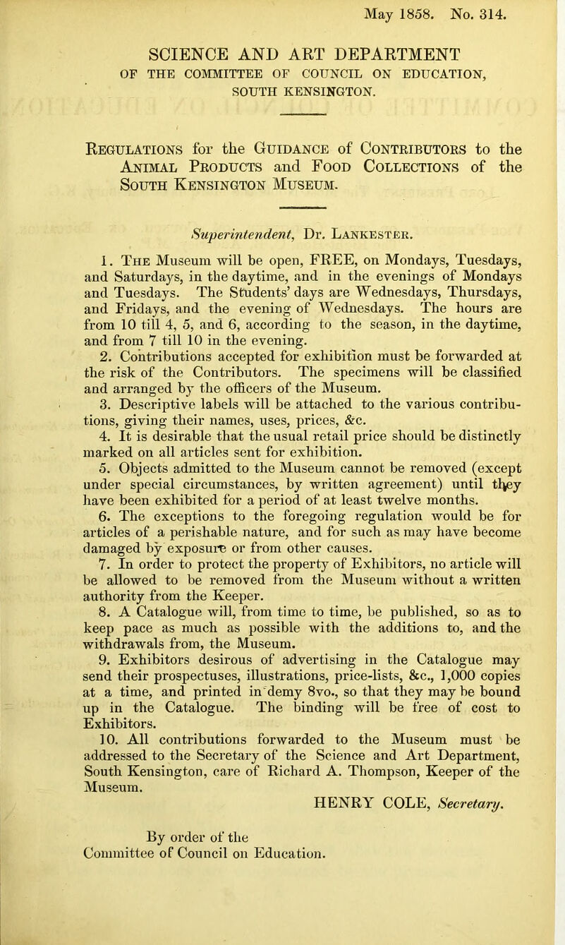 May 1858. No. 314. SCIENCE AND ART DEPARTMENT OF THE COMMITTEE OF COUNCIL ON EDUCATION, SOUTH KENSINGTON. Regulations for the Guidance of Contributors to the Animal Products and Food Collections of the South Kensington Museum. Superintendent, Dr. Lankester. 1. The Museum will be open, FREE, on Mondays, Tuesdays, and Saturdays, in the daytime, and in the evenings of Mondays and Tuesdays. The Students’ days are Wednesdays, Thursdays, and Fridays, and the evening of Wednesdays. The hours are from 10 till 4, 5, and 6, according to the season, in the daytime, and from 7 till 10 in the evening. 2. Contributions accepted for exhibition must be forwarded at the risk of the Contributors. The specimens will be classified and arranged by the officers of the Museum. 3. Descriptive labels will be attached to the various contribu- tions, giving their names, uses, prices, &c. 4. It is desirable that the usual retail price should be distinctly marked on all articles sent for exhibition. 5. Objects admitted to the Museum cannot be removed (except under special circumstances, by written agreement) until they have been exhibited for a period of at least twelve months. 6. The exceptions to the foregoing regulation would be for articles of a perishable nature, and for such as may have become damaged by exposure or from other causes. 7. In order to protect the property of Exhibitors, no article will be allowed to be removed from the Museum without a written authority from the Keeper. 8. A Catalogue will, from time to time, be published, so as to keep pace as much as possible with the additions to, and the withdrawals from, the Museum. 9. Exhibitors desirous of advertising in the Catalogue may send their prospectuses, illustrations, price-lists, &c., 1,000 copies at a time, and printed in demy 8vo., so that they maybe bound up in the Catalogue. The binding will be free of cost to Exhibitors. 10. All contributions forwarded to the Museum must be addressed to the Secretary of the Science and Art Department, South Kensington, care of Richard A. Thompson, Keeper of the Museum. HENRY COLE, Secretary. By order of the Committee of Council on Education.