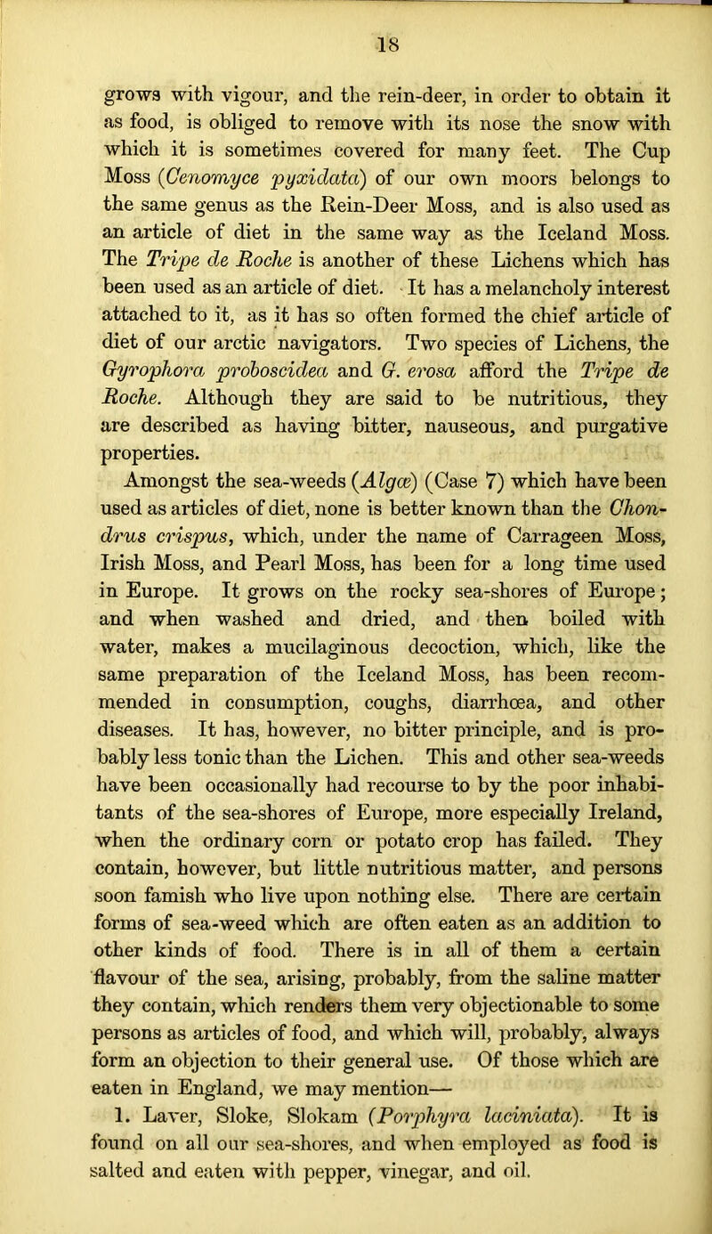 grows with vigour, and the rein-deer, in order to obtain it as food, is obliged to remove with its nose the snow with which it is sometimes covered for many feet. The Cup Moss (Cenomyce pyxidata) of our own moors belongs to the same genus as the Rein-Deer Moss, and is also used as an article of diet in the same way as the Iceland Moss. The Tripe de Roche is another of these Lichens which has been used as an article of diet. It has a melancholy interest attached to it, as it has so often formed the chief article of diet of our arctic navigators. Two species of Lichens, the Gyrophora proboscidea and G. erosa afford the Tripe de Roche. Although they are said to be nutritious, they are described as having bitter, nauseous, and purgative properties. Amongst the sea-weeds (Algce) (Case 7) which have been used as articles of diet, none is better known than the Ghon- drus crispus, which, under the name of Carrageen Moss, Irish Moss, and Pearl Moss, has been for a long time used in Europe. It grows on the rocky sea-shores of Europe; and when washed and dried, and then boiled with water, makes a mucilaginous decoction, which, like the same preparation of the Iceland Moss, has been recom- mended in consumption, coughs, diarrhoea, and other diseases. It has, however, no bitter principle, and is pro- bably less tonic than the Lichen. This and other sea-weeds have been occasionally had recourse to by the poor inhabi- tants of the sea-shores of Europe, more especially Ireland, when the ordinary corn or potato crop has failed. They contain, however, but little nutritious matter, and persons soon famish who live upon nothing else. There are certain forms of sea-weed which are often eaten as an addition to other kinds of food. There is in all of them a certain flavour of the sea, arising, probably, from the saline matter they contain, which renders them very objectionable to some persons as articles of food, and which will, probably, always form an objection to their general use. Of those which are eaten in England, we may mention— 1. Laver, Sloke, Slokam (Porphyra laciniatd). It is found on all our sea-shores, and when employed as food is salted and eaten with pepper, vinegar, and oil.