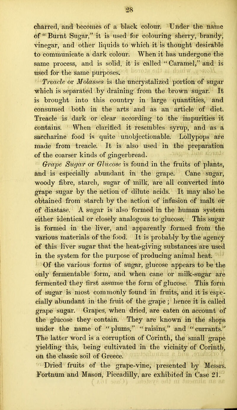 charred, and becomes of a black colour. Under the name of “ Burnt Sugar/’ it is used for colouring sherry, brandy, vinegar, and other liquids to which it is thought desirable to communicate a dark colour. When it has undergone the same process, and is solid, it is called “ Caramel,” and is used for the same purposes. Treacle or Molasses is the uncrystalized portion of sugar which is separated by draining from the brown sugar. It is brought into this country in large quantities, and consumed both in the arts and as an article of diet. Treacle is dark or clear according to the impurities it contains. When clarified it resembles syrup, and as a saccharine food is quite unobjectionable. Lollypops are made from treacle. It is also used in the preparation of the coarser kinds of gingerbread. Grape Sugar or Glucose is found in the fruits of plants, and is especially abundant in the grape. Cane sugar, woody fibre, starch, sugar of milk, are all converted into grape sugar by the action of dilute acids. It may also be obtained from starch by the action of infusion of malt or of diastase. A sugar is also formed in the human system either identical or closely analogous to glucose. This sugar is formed in the liver, and apparently formed from the various materials of the food. It is probably by the agency of this liver sugar that the heat-giving substances are used in the system for the purpose of producing animal heat. Of the various forms of sugar, glucose appears to be the only fermentable form, and when cane or milk-sugar are fermented they first assume the form of glucose. This form of sugar is most com monly found in fruits, and it is espe- cially abundant in the fruit of the grape; hence it is called grape sugar. Grapes, when dried, are eaten on account of the glucose they contain. They are known in the shops under the name of “plums,” “raisins,” and “currants.” The latter word is a corruption of Corinth, the small grape yielding this, being cultivated in the vicinity of Corinth, on the classic soil of Greece. Dried fruits of the grape-vine, presented by Messrs. Fortnum and Mason, Piccadilly, are exhibited in Case 21.
