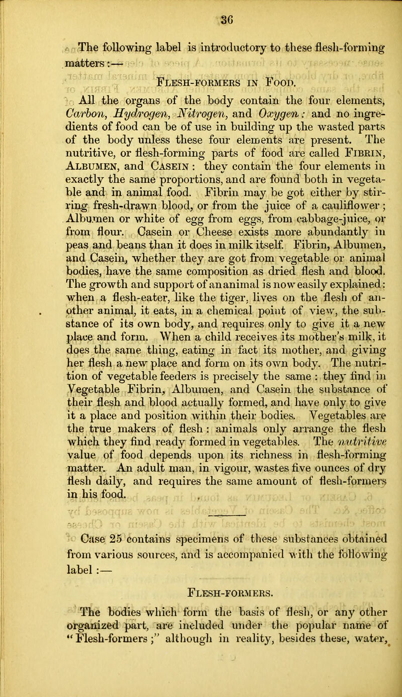 3G The following label is introductory to these flesh-forming matters:— Flesh-formers in Food. All the organs of the body contain the four elements, Carbon, Hydrogen, Nitrogen, and Oxygen: and no ingre- dients of food can be of use in building up the wasted parts of the body unless these four elements are present. The nutritive, or flesh-forming parts of food are called Fibrin, Albumen, and Casein : they contain the four elements in exactly the same proportions, and are found both in vegeta- ble and in animal food. Fibrin may be got either by stir- ring fresh-drawn blood, or from the juice of a cauliflower ; Albumen or white of egg from eggs, from cabbage-juice, or from flour. Casein or Cheese exists more abundantly in peas and beans than it does in milk itself. Fibrin, Albumen, and Casein, whether they are got from vegetable or animal bodies, have the same composition as dried flesh and blood. The growth and support of ananiinal is now easily explained: when a flesh-eater, like the tiger, lives on the flesh of an- other animal, it eats, in a chemical point of view, the sub- stance of its own body, and requires only to give it a new place and form. When a child receives its mother’s milk, it does the same thing, eating in fact its mother, and giving her flesh a new place and form on its own body. The nutri- tion of vegetable feeders is precisely the same : the)' find in Vegetable Fibrin, Albumen, and Casein the substance of their flesh and blood actually formed, and have only to give it a place and position within their bodies. Vegetables are the true makers of flesh : animals only arrange the flesh which they find ready formed in vegetables. The nutritive value of food depends upon its richness in flesh-forming matter. An adult man, in vigour, wastes five ounces of dry flesh daily, and requires the same amount of flesh-formers in his food. Case 25 contains specimens of these substances obtained from various sources, and is accompanied with the following label :— Flesh-formers. The bodies which form the basis of flesh, or any other organized part, are included under the popular name of “ Flesh-formers although in reality, besides these, water.