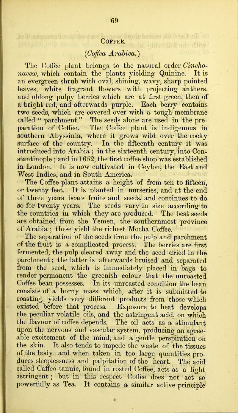 Coffee. (Goffea Arabica.) The Coffee plant belongs to the natural order Gincho- nacece, which contain the plants yielding Quinine. It is an evergreen shrub with oval, shining, wavy, sharp-pointed leaves, white fragrant flowers with projecting anthers, and oblong pulpy berries which are at first green, then of a bright red, and afterwards purple. Each berry contains two seeds, which are covered over with a tough membrane called “ parchment.” The seeds alone are used in the pre- paration of Coffee. The Coffee plant is indigenous in southern Abyssinia, where it grows wild over the rocky surface of the country. In the fifteenth century it was introduced into Arabia ; in the sixteenth century, into Con- stantinople ; and in 1652, the first coffee shop was established in London. It is now cultivated in Ceylon, the East and West Indies, and in South America. The Coffee plant attains a height of from ten to fifteen, or twenty feet. It is planted in nurseries, and at the end of three years bears fruits and seeds, and continues to do so for twenty years. The seeds vary in size according to the countries in which they are produced. The best seeds are obtained from the Yemen, the southernmost province of Arabia ; these yield the richest Mocha Coffee. The separation of the seeds from the pulp and parchment of the fruit is a complicated process. The berries are first fermented, the pulp cleared away and the seed dried in the parchment; the latter is afterwards bruised and separated from the seed, which is immediately placed in bags to render permanent the greenish colour that the unroasted Coffee bean possesses. In its unroasted condition the bean consists of a horny mass, which, after it is submitted to roasting, yields very different products from those which existed before that process. Exposure to heat develops the peculiar volatile oils, and the astringent acid, on which the flavour of coffee depends. The oil acts as a stimulant upon the nervous and vascular system, producing an agree- able excitement of the mind, and a gentle perspiration on the skin. It also tends to impede the waste of the tissues of the body, and when taken in too large quantities pro- duces sleeplessness and palpitation of the heart. The acid called Caffeo-tannic, found in rosted Coffee, acts as a light astringent; but in this respect Coffee does not act so powerfully as Tea. It contains a similar active principle