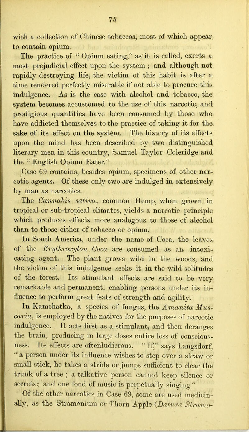 with a collection of Chinese tobaccos, most of which appear to contain opium. The practice of “ Opium eating,” as it is called, exerts a most prejudicial effect upon the system ; and although not rapidly destroying life, the victim of this habit is after a time rendered perfectly miserable if not able to procure this indulgence. As is the case with alcohol and tobacco, the system becomes accustomed to the use of this narcotic, and prodigious quantities have been consumed by those who have addicted themselves to the practice of taking it for the sake of its effect on the system. The history of its effects upon the mind has been described by two distinguished literary men in this country, Samuel Taylor Coleridge and the “ English Opium Eater.” Case 69 contains, besides opium, specimens of other nar- cotic agents. Of these only two are indulged in extensively by man as narcotics. The Cannabis sativa, common Hemp, when grown in tropical or sub-tropical climates, yields a narcotic principle which produces effects more analogous to those of alcohol than to those either of tobacco or opium. In South America, under the name of Coca, the leaves of the Erythroxylon Coca are consumed as an intoxi- cating agent. The plant grows wild in the woods, and the victim of this indulgence seeks it in the wild solitudes of the forest. Its stimulant effects are said to be very remarkable and permanent, enabling persons under its in- fluence to perform great feats of strength and agility. In Kamchatka, a species of fungus, the Amanita Mus- caria, is employed by the natives for the purposes of narcotic indulgence. It acts first as a stimulant, and then deranges the brain, producing in large doses entire loss of conscious- ness. Its effects are oftenludicrous. “ If,” says Langsdorf, “ a person under its influence wishes to step over a straw or small stick, he takes a stride or jumps sufficient to clear the trunk of a tree ; a talkative person cannot keep silence or secrets; and one fond of music is perpetually singing.” Of the othef narcotics in Case 69, some are used medicin- ally, as the Stramonium or Thorn Apple {Datura Stfamo-