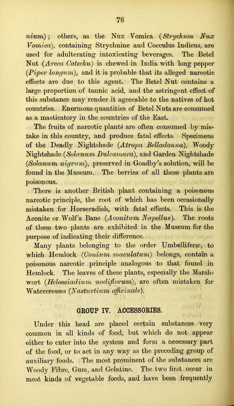 nium); others, as the Nux Vomica (Strychvos Nux Vomica), containing Strychnine and Cocculus Indicus, are used for adulterating intoxicating beverages. The Betel Nut {Areca Catechu) is chewed in India with long pepper {Piper longum), and it is probable that its alleged narcotic effects are due to this agent. The Betel Nut contains a large proportion of tannic acid, and the astringent effect of this substance may render it agreeable to the natives of hot countries. Enormous quantities of Betel Nuts are consumed as a masticatory in the countries of the East. The fruits of narcotic plants are often consumed by mis- take in this country, and produce fatal effects. Specimens of the Deadly Nightshade {Atropa Belladonna), Woody Nightshade (Solanum Dulcamara), and Garden Nightshade {Solanum nigrum), preserved in Goadby's solution, will be found in the Museum. The berries of all these plants are poisonous. There is another British plant containing a poisonous narcotic principle, the root of which has been occasionally mistaken for Horseradish, with fatal effects. This is the Aconite or Wolf’s Bane {Aconitum Napellus). The roots of these two plants are exhibited in the Museum for the purpose of indicating their difference. Many plants belonging to the order Umbelliferse, to which Hemlock (Conium maculatum) belongs, contain a poisonous narcotic principle analogous to that found in Hemlock. The leaves of these plants, especially the Marsh- wort (Helosciadium nodiflorum), are often mistaken for Watercresses {Nasturtium officinale). GROUP IV. ACCESSORIES. Under this head are placed certain substances very common in all kinds of food, but which do not appear either to enter into the system and form a necessary part of the food, or to act in any way as the preceding group of auxiliary foods. The most prominent of the substances are Woody Fibre, Gum, and Gelatine. The two first occur in most kinds of vegetable foods, and have been frequently
