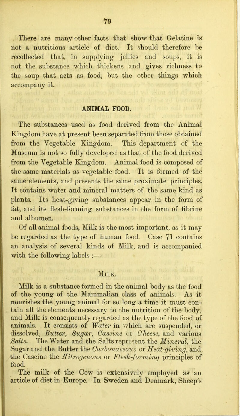 There are many other facts that show that Gelatine is not a nutritious article of diet. It should therefore he recollected that, in supplying jellies and soups, it is not the substance which thickens and gives richness to the soup that acts as food, but the other things which accompany it. ANIMAL FOOD. The substances used as food derived from the Animal Kingdom have at present been separated from those obtained from the Vegetable Kingdom. This department of the Museum is not so fully developed as that of the food derived from the Vegetable Kingdom. Animal food is composed of the same materials as vegetable food. It is formed of the same elements, and presents the same proximate principles. It contains water and mineral matters of the same kind as plants. Its heat-giving substances appear in the form of fat, and its flesh-forming substances in the form of fibrine and albumen. Of all animal foods, Milk is the most important, as it may be regarded as the type of human food. Case 71 contains an analysis of several kinds of Milk, and is accompanied with the following labels :— Milk. Milk is a substance formed in the animal body as the food of the young of the Mammalian class of animals. As it nourishes the young animal for so long a time it must con- tain all the elements necessary to the nutrition of the body, and Milk is consequently regarded as the type of the food of animals. It consists of Water in which are suspended, or dissolved, Butter, Sugar, Gaseine or Cheese, and various Salts. The Water and the Salts represent the Mineral, the Sugar and the Butter the Carbonaceous or Heat-giving, and, the Caseine the Nitrogenous or Flesh-forming principles of food. The milk of the Cow is extensively employed as an article of diet in Europe. In Sweden and Denmark, Sheep's