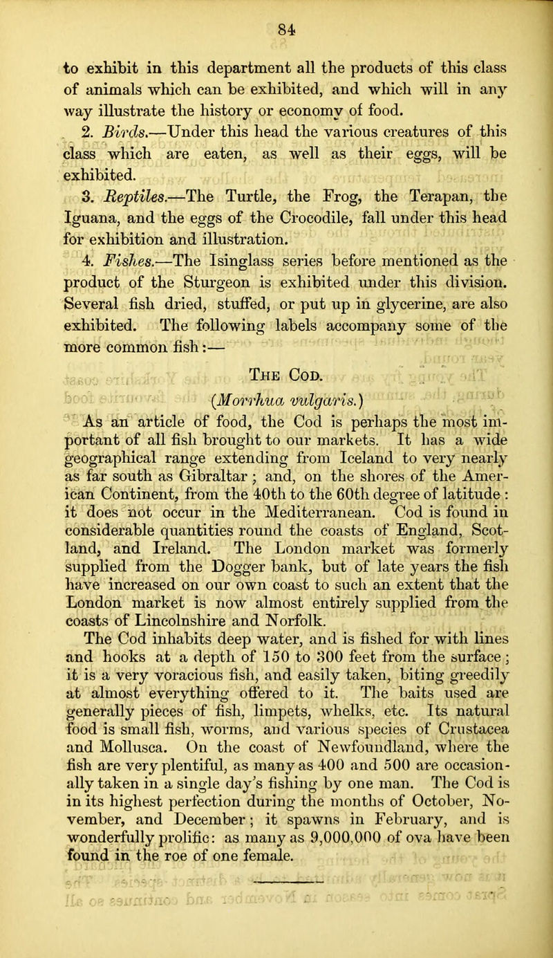 to exhibit in this department all the products of this class of animals which can he exhibited, and which will in any way illustrate the history or economy of food. 2. Birds.—Under this head the various creatures of this class which are eaten, as well as their eggs, will be exhibited. 3. Reptiles.—The Turtle, the Frog, the Terapan, the Iguana, and the eggs of the Crocodile, fall under this head for exhibition and illustration. 4. Fishes.—The Isinglass series before mentioned as the product of the Sturgeon is exhibited under this division. Several fish dried, stuffed, or put up in glycerine, are also exhibited. The following labels accompany some of the more common fish:— The Cod. (.Morrhua vulgaris.) As an article of food, the Cod is perhaps the most im- portant of all fish brought to our markets. It has a wide geographical range extending from Iceland to very nearly as far south as Gibraltar ; and, on the shores of the Amer- ican Continent, from the 40th to the 60th degree of latitude: it does not occur in the Mediterranean. Cod is found in considerable quantities round the coasts of England, Scot- land, and Ireland. The London market was formerly supplied from the Dogger bank, but of late years the fish have increased on our own coast to such an extent that the London market is now almost entirely supplied from the coasts of Lincolnshire and Norfolk. The Cod inhabits deep water, and is fished for with lines and hooks at a depth of 150 to 300 feet from the surface ; it is a very voracious fish, and easily taken, biting greedily at almost everything offered to it. The baits used are generally pieces of fish, limpets, whelks, etc. Its natural food is small fish, worms, and various species of Crustacea and Mollusca. On the coast of Newfoundland, where the fish are very plentiful, as many as 400 and 500 are occasion- ally taken in a single day's fishing by one man. The Cod is in its highest perfection during the months of October, No- vember, and December; it spawns in February, and is wonderfully prolific: as many as 9,000,000 of ova have been found in the roe of one female.