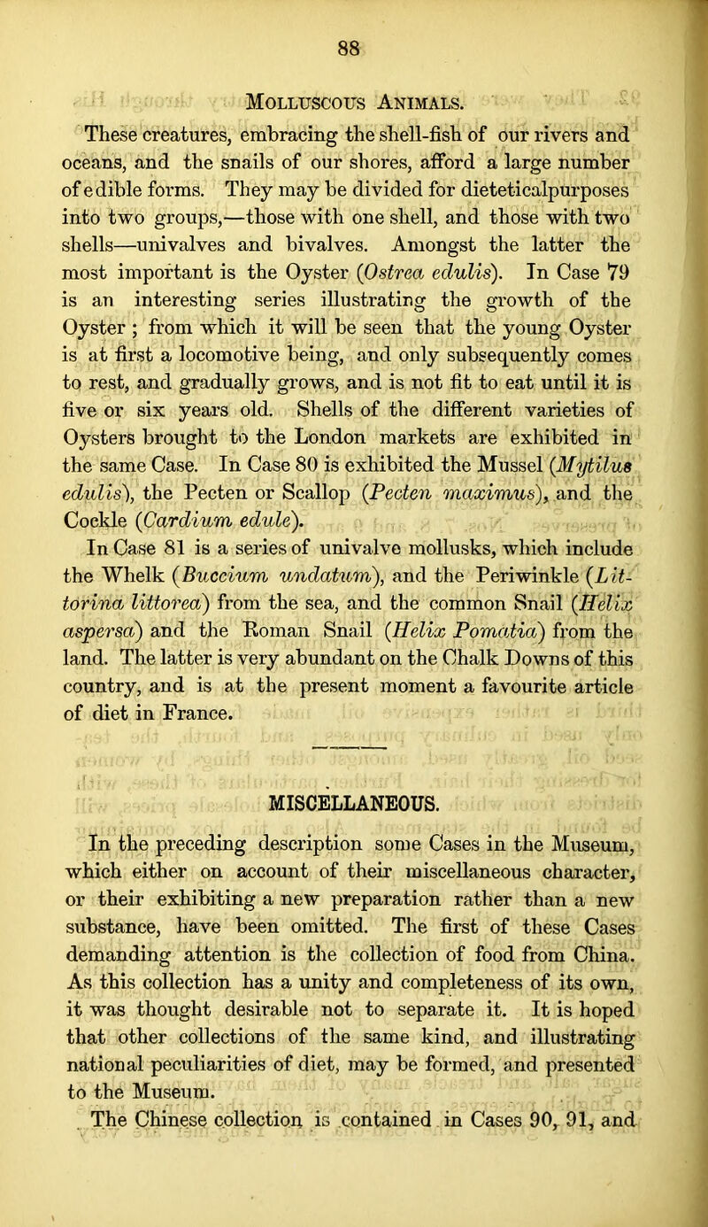 Molluscous Animals. These creatures, embracing the shell-fish of our rivers and oceans, and the snails of our shores, afford a large number of edible forms. They may be divided for dieteticalpurposes into two groups,—those with one shell, and those with two shells—univalves and bivalves. Amongst the latter the most important is the Oyster (Ostrea edulis). In Case 79 is an interesting series illustrating the growth of the Oyster ; from which it will be seen that the young Oyster is at first a locomotive being, and only subsequently comes to rest, and gradually grows, and is not fit to eat until it is five or six years old. Shells of the different varieties of Oysters brought to the London markets are exhibited in the same Case. In Case 80 is exhibited the Mussel (.Mytilus edulis), the Pecten or Scallop (Pecten maximus), and the Cockle (Cardium edule). In Case 81 is a series of univalve mollusks, which include the Whelk (Buccium undatum), and the Periwinkle {Lit- torina littorea) from the sea, and the common Snail {Helix aspersa) and the Roman Snail {Helix Pornatia) from the land. The latter is very abundant on the Chalk Downs of this country, and is at the present moment a favourite article of diet in France. MISCELLANEOUS. In the preceding description some Cases in the Museum, which either on account of their miscellaneous character, or their exhibiting a new preparation rather than a new substance, have been omitted. The first of these Cases demanding attention is the collection of food from China. As this collection has a unity and completeness of its own, it was thought desirable not to separate it. It is hoped that other collections of the same kind, and illustrating national peculiarities of diet, may be formed, and presented to the Museum. The Chinese collection is contained in Cases 90, 91, and