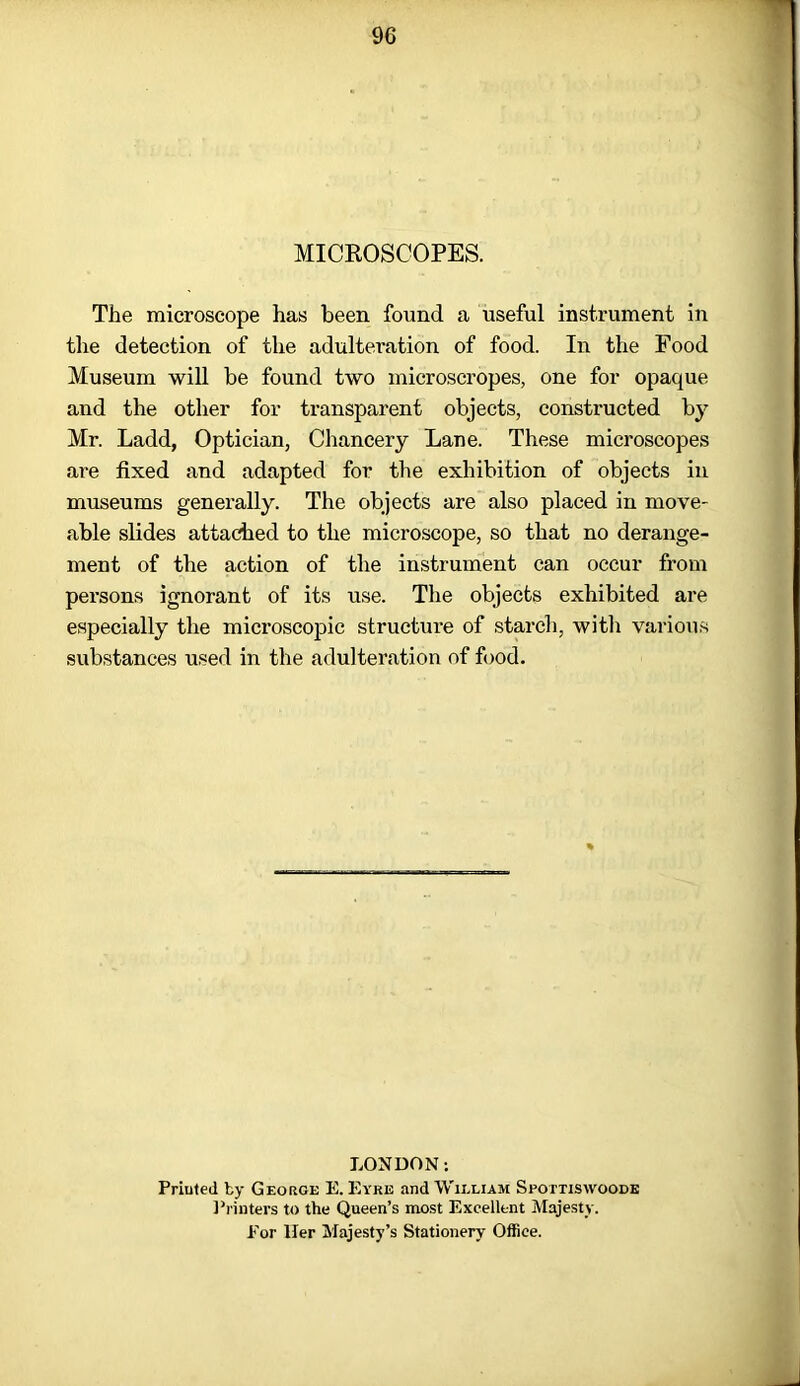 MICROSCOPES. The microscope has been found a useful instrument in the detection of the adulteration of food. In the Food Museum will be found two microscropes, one for opaque and the other for transparent objects, constructed by Mr. Ladd, Optician, Chancery Lane. These microscopes are fixed and adapted for the exhibition of objects in museums generally. The objects are also placed in move' able slides attached to the microscope, so that no derange- ment of the action of the instrument can occur from persons ignorant of its use. The objects exhibited are especially the microscopic structure of starch, with various substances used in the adulteration of food. LONDON: Priuted by George E. Eyre and William Spottiswoode Printers to the Queen’s most Excellent Majesty. For Her Majesty’s Stationery Office. -I
