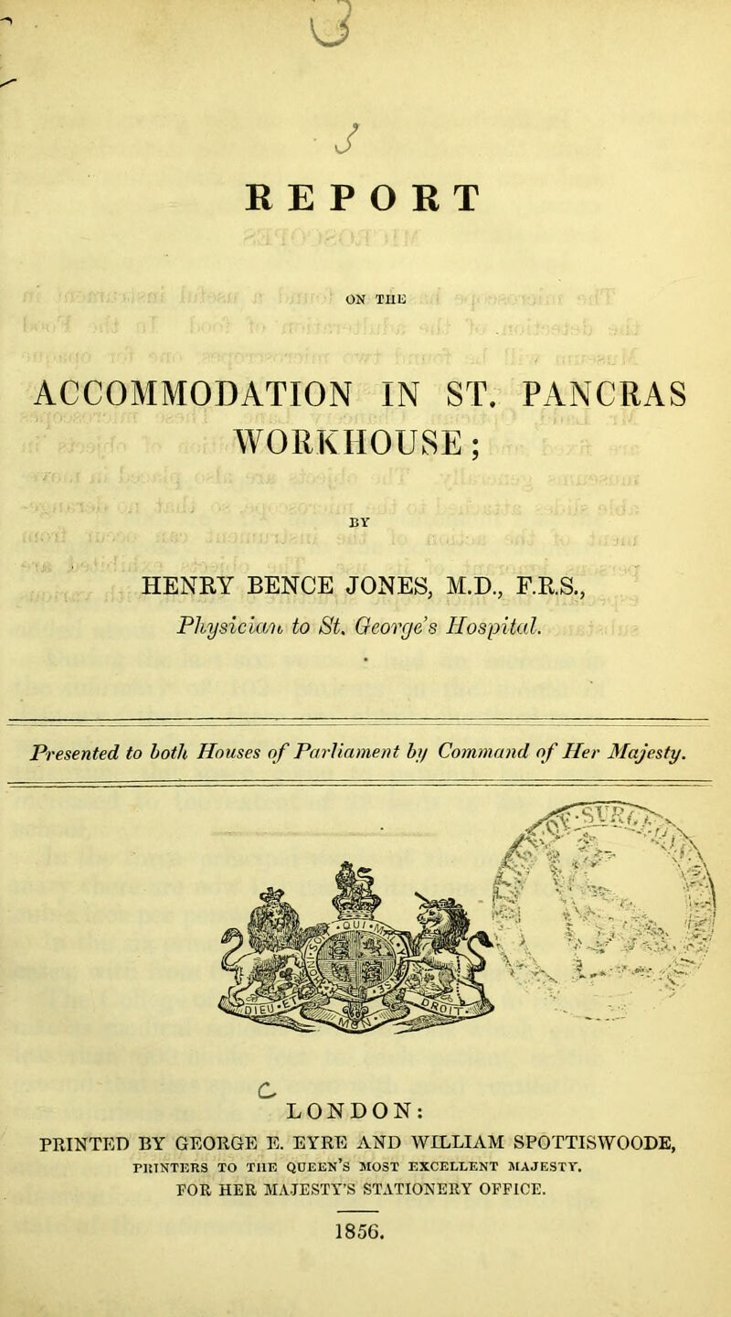 vj J REPORT ON THE ACCOMMODATION IN ST. PANCRAS WORKHOUSE; BY HENRY BENCE JONES, M.D., F.R.S., Physician to St. Georges Hospital. Presented to both Houses of Parliament by Command of Her Majesty. C LONDON: PRINTED BY GEORGE E. EYRE AND WILLIAM SPOTTISWOODE, PRINTERS TO TIIE QUEEN’S MOST EXCELLENT MAJESTY. FOR HER MAJESTY’S STATIONERY OFFICE. 1856.