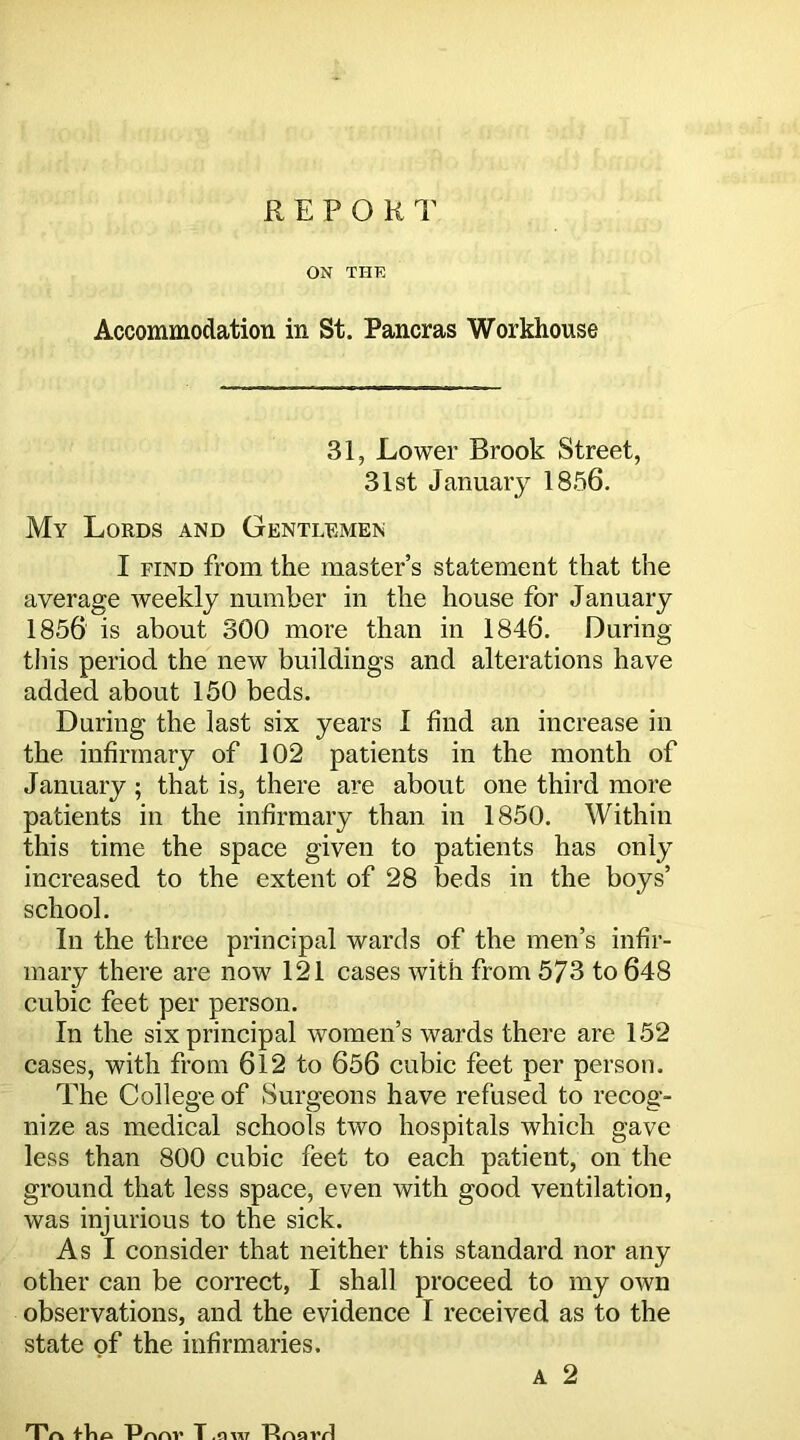 REPORT ON THE Accommodation in St. Pancras Workhouse 31, Lower Brook Street, 31st January 1856. My Lords and Gentlemen I find from the master’s statement that the average weekly number in the house for January 1856 is about 300 more than in 1846. During this period the new buildings and alterations have added about 150 beds. During the last six years I find an increase in the infirmary of 102 patients in the month of January ; that is, there are about one third more patients in the infirmary than in 1850. Within this time the space given to patients has only increased to the extent of 28 beds in the boys’ school. In the three principal wards of the men’s infir- mary there are now 121 cases with from 573 to 648 cubic feet per person. In the six principal women’s wards there are 152 cases, with from 612 to 656 cubic feet per person. The College of Surgeons have refused to recog- nize as medical schools two hospitals which gave less than 800 cubic feet to each patient, on the ground that less space, even with good ventilation, was injurious to the sick. As I consider that neither this standard nor any other can be correct, I shall proceed to my own observations, and the evidence I received as to the state of the infirmaries. a 2 TVk tlio Pnnv T TinnvrJ