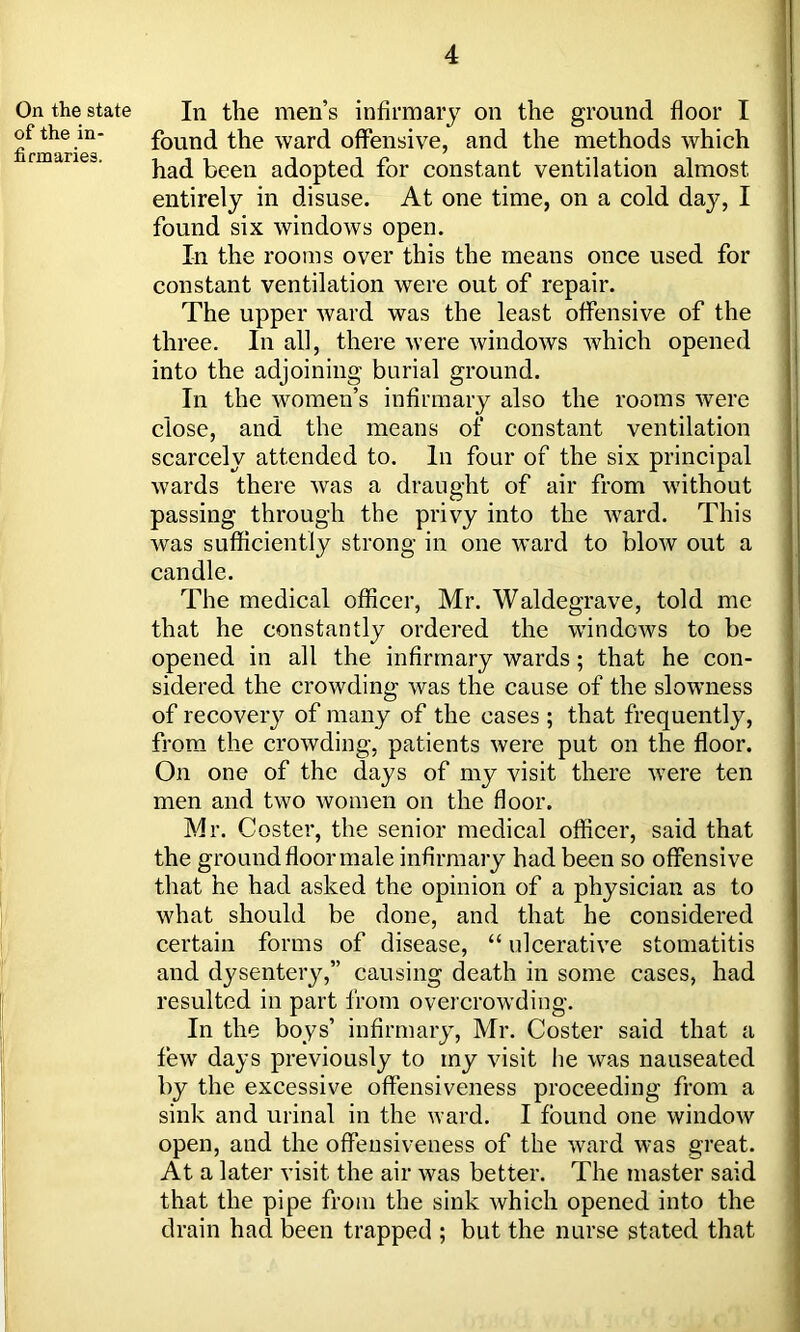 On the state of the in- firmaries. In the men’s infirmary on the ground floor I found the ward offensive, and the methods which had been adopted for constant ventilation almost entirely in disuse. At one time, on a cold day, I found six windows open. In the rooms over this the means once used for constant ventilation were out of repair. The upper ward was the least offensive of the three. In all, there were windows which opened into the adjoining burial ground. In the women’s infirmary also the rooms were close, and the means of constant ventilation scarcely attended to. In four of the six principal wards there was a draught of air from without passing through the privy into the ward. This was sufficiently strong in one ward to blow out a candle. The medical officer, Mr. Waldegrave, told me that he constantly ordered the windows to be opened in all the infirmary wards; that he con- sidered the crowding was the cause of the slowness of recovery of many of the cases ; that frequently, from the crowding, patients were put on the floor. On one of the days of my visit there were ten men and two women on the floor. Mr. Coster, the senior medical officer, said that the ground floor male infirmary had been so offensive that he had asked the opinion of a physician as to what should be done, and that he considered certain forms of disease, “ ulcerative stomatitis and dysentery,” causing death in some cases, had resulted in part from overcrowding. In the boys’ infirmary, Mr. Coster said that a few days previously to my visit he was nauseated by the excessive offensiveness proceeding from a sink and urinal in the ward. I found one window open, and the offeusiveness of the ward was great. At a later visit the air was better. The master said that the pipe from the sink which opened into the drain had been trapped ; but the nurse stated that