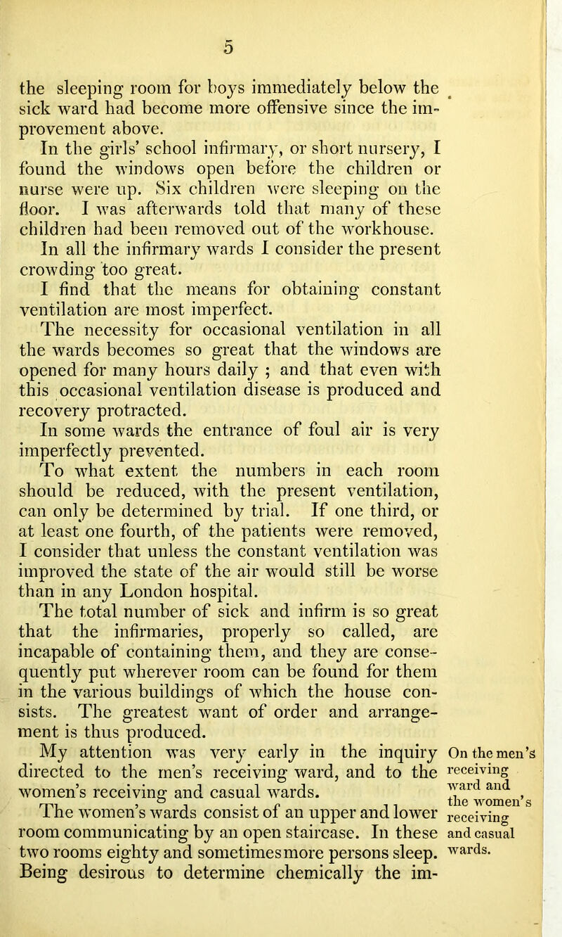 the sleeping room for boys immediately below the sick ward had become more offensive since the im- provement above. In the girls’ school infirmary, or short nursery, I found the windows open before the children or nurse were up. Six children were sleeping on the floor. I was afterwards told that many of these children had been removed out of the workhouse. In all the infirmary wards I consider the present crowding too great. I find that the means for obtaining constant ventilation are most imperfect. The necessity for occasional ventilation in all the wards becomes so great that the windows are opened for many hours daily ; and that even with this occasional ventilation disease is produced and recovery protracted. In some wards the entrance of foul air is very imperfectly prevented. To what extent the numbers in each room should be reduced, with the present ventilation, can only be determined by trial. If one third, or at least one fourth, of the patients were removed, I consider that unless the constant ventilation was improved the state of the air tvould still be worse than in any London hospital. The total number of sick and infirm is so great that the infirmaries, properly so called, are incapable of containing them, and they are conse- quently put wherever room can be found for them in the various buildings of which the house con- sists. The greatest want of order and arrange- ment is thus produced. My attention was very early in the inquiry directed to the men’s receiving ward, and to the women’s receiving and casual wards. The women’s wards consist of an upper and lower room communicating by an open staircase. In these two rooms eighty and sometimes more persons sleep. Being desirous to determine chemically the im- On the men’s receiving ward and the women’s receiving and casual wards.