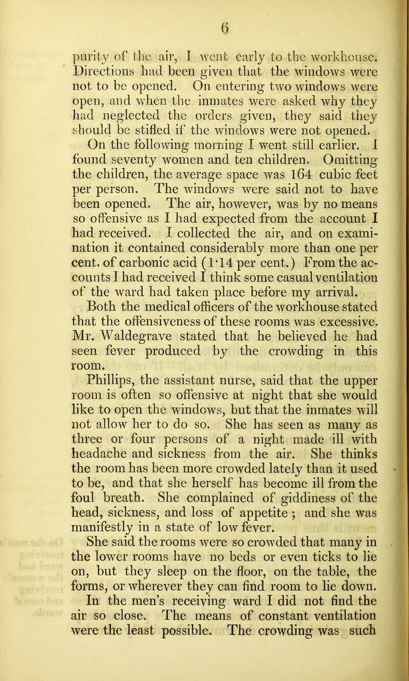 f> purity of the air, I went early to the workhouse. Directions had been given that the windows were not to be opened. On entering two windows were open, and when the inmates were asked why they had neglected the orders given, they said they should be stifled if the windows were not opened. On the following morning I went still earlier. I found seventy women and ten children. Omitting the children, the average space was 164 cubic feet per person. The windows were said not to have been opened. The air, however, was by no means so offensive as I had expected from the account I had received. I collected the air, and on exami- nation it contained considerably more than one per cent, of carbonic acid (1T4 per cent.) From the ac- counts! had received I think some casual ventilation of the ward had taken place before my arrival. Both the medical officers of the workhouse stated that the offensiveness of these rooms was excessive. Mr. Waldegrave stated that he believed he had seen fever produced by the crowding in this room. Phillips, the assistant nurse, said that the upper room is often so offensive at night that she would like to open the windows, but that the inmates will not allow her to do so. She has seen as many as three or four persons of a night made ill with headache and sickness from the air. She thinks the room has been more crowded lately than it used to be, and that she herself has become ill from the foul breath. She complained of giddiness of the head, sickness, and loss of appetite ; and she was manifestly in a state of low fever. She said the rooms were so crowded that many in the lower rooms have no beds or even ticks to lie on, but they sleep on the floor, on the table, the forms, or wherever they can find room to lie down. In the men’s receiving ward I did not find the air so close. The means of constant ventilation were the least possible. The crowding was such