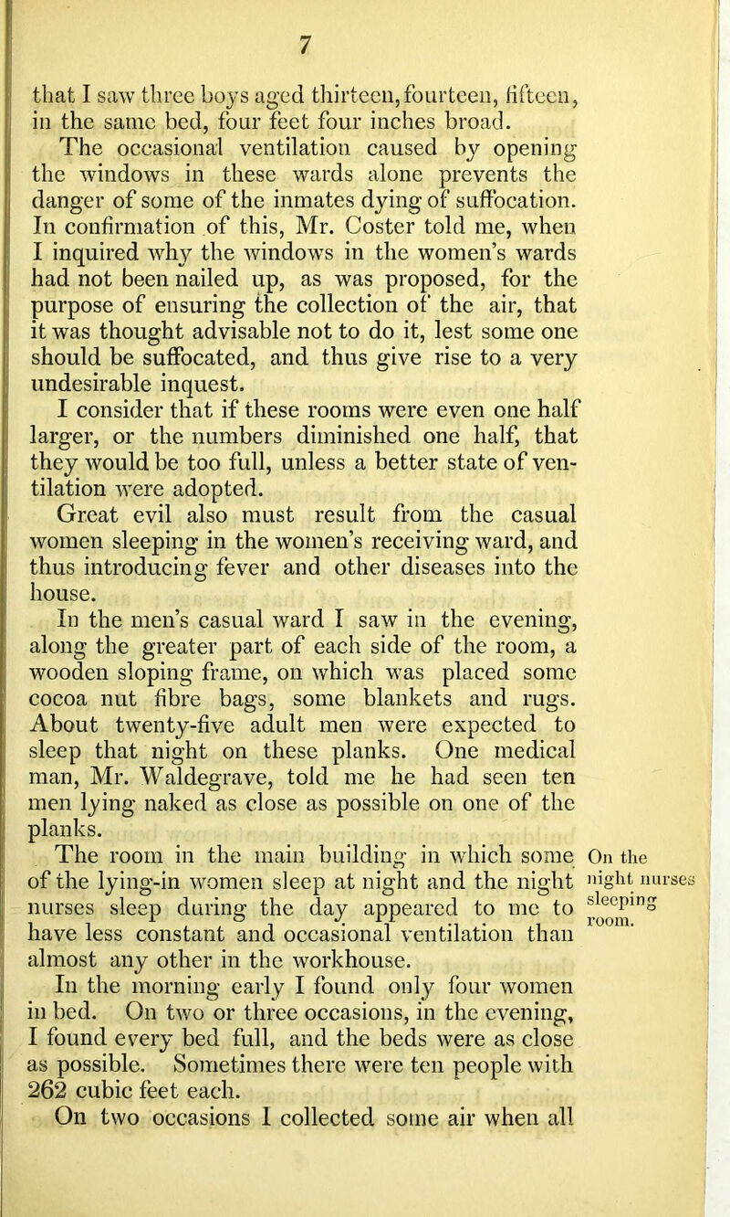 that I saw three boys aged thirteen,fourteen, fifteen, in the same bed, four feet four inches broad. The occasional ventilation caused by opening the windows in these wards alone prevents the danger of some of the inmates dying of suffocation. In confirmation of this, Mr. Coster told me, when I inquired why the windows in the women’s wards had not been nailed up, as was proposed, for the purpose of ensuring the collection of the air, that it was thought advisable not to do it, lest some one should be suffocated, and thus give rise to a very undesirable inquest. I consider that if these rooms were even one half larger, or the numbers diminished one half, that they would be too full, unless a better state of ven- tilation were adopted. Great evil also must result from the casual women sleeping in the women’s receiving ward, and thus introducing fever and other diseases into the house. In the men’s casual ward I saw in the evening, along the greater part of each side of the room, a wooden sloping frame, on which was placed some cocoa nut fibre bags, some blankets and rugs. About twenty-five adult men were expected to sleep that night on these planks. One medical man, Mr. Waldegrave, told me he had seen ten men lying naked as close as possible on one of the planks. The room in the main building in which some On the of the lying-in women sleep at night and the night uiglit nurses nurses sleep during the day appeared to me to sleePinS have less constant and occasional ventilation than almost any other in the workhouse. In the morning early I found only four women in bed. On two or three occasions, in the evening, I found every bed full, and the beds were as close as possible. Sometimes there were ten people with 262 cubic feet each. On two occasions 1 collected some air when all