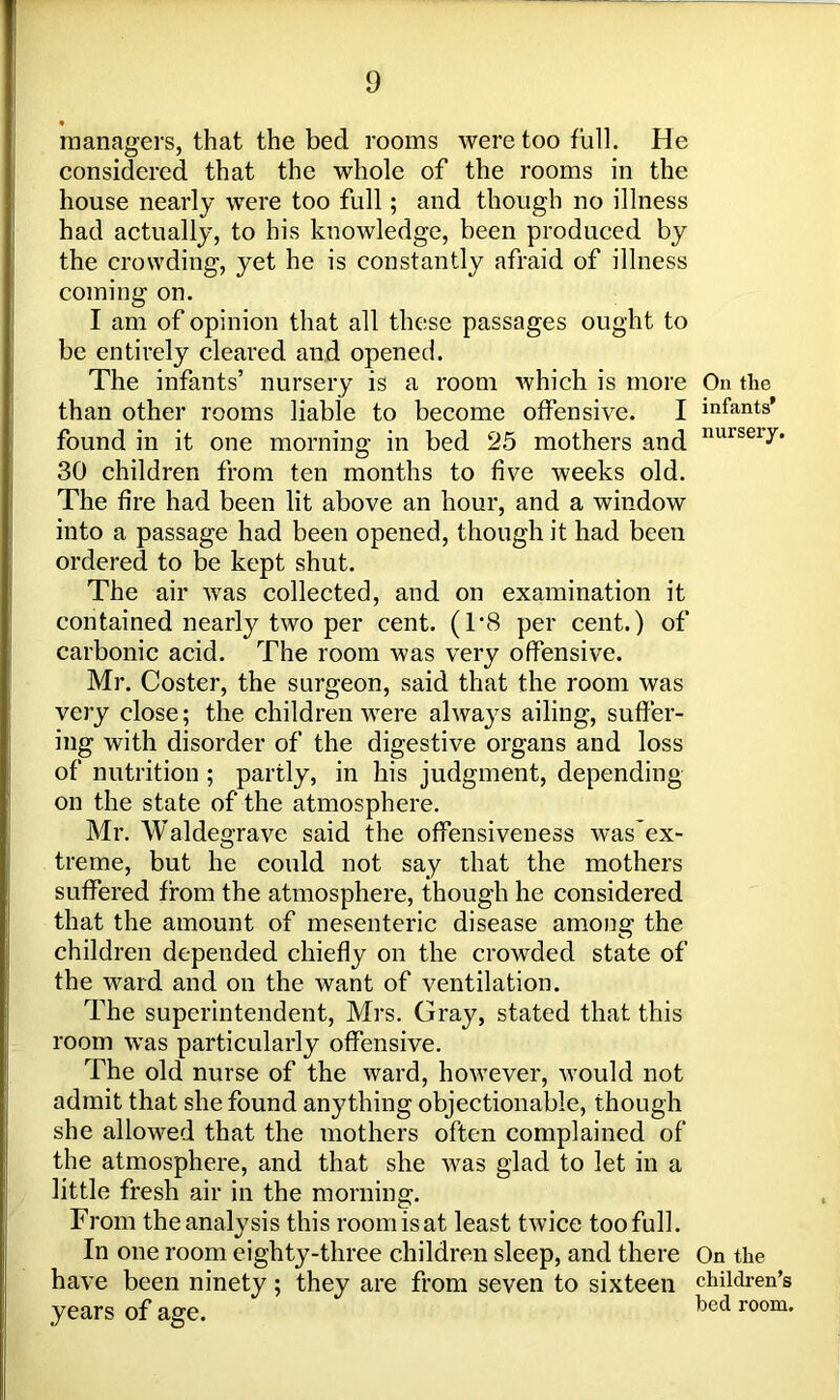 managers, that the bed rooms were too full. He considered that the whole of the rooms in the house nearly were too full; and though no illness had actually, to his knowledge, been produced by the crowding, yet he is constantly afraid of illness coming on. I am of opinion that all these passages ought to be entirely cleared and opened. The infants’ nursery is a room which is more than other rooms liable to become offensive. I found in it one morning in bed 25 mothers and 30 children from ten months to five weeks old. The fire had been lit above an hour, and a window into a passage had been opened, though it had been ordered to be kept shut. The air was collected, and on examination it contained nearfy two per cent. (1*8 per cent.) of carbonic acid. The room was very offensive. Mr. Coster, the surgeon, said that the room was very close; the children were always ailing, suffer- ing with disorder of the digestive organs and loss of nutrition ; partly, in his judgment, depending on the state of the atmosphere. Mr. Waldegrave said the offensiveness was’ex- treme, but he could not say that the mothers suffered from the atmosphere, though he considered that the amount of mesenteric disease among the children depended chiefly on the crowded state of the ward and on the want of ventilation. The superintendent, Mrs. Gray, stated that this room was particularly offensive. The old nurse of the ward, however, would not admit that she found anything objectionable, though she allowed that the mothers often complained of the atmosphere, and that she was glad to let in a little fresh air in the morning. From theanalysis this roomisat least twice toofull. In one room eighty-three children sleep, and there have been ninety ; they are from seven to sixteen years of age. On the infants’ nursery. On the children’s bed room.