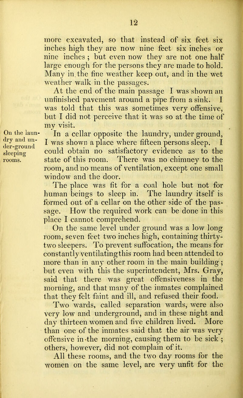 On the laun- dry and un- der-ground sleeping rooms. more excavated, so that instead of six feet six inches high they are now nine feet six inches or nine inches ; but even now they are not one half large enough for the persons they are made to hold. Many in,the fine weather keep out, and in the wet weather walk in the passages. At the end of the main passage I was shown an unfinished pavement around a pipe from a sink. I was told that this was sometimes very offensive, but I did not perceive that it was so at the time of my visit. In a cellar opposite the laundry, under ground, I was shown a place where fifteen persons sleep. I could obtain no satisfactory evidence as to the state of this room. There was no chimney to the room, and no means of ventilation, except one small window and the door. The place was fit for a coal hole but not for human beings to sleep in. The laundry itself is formed out of a cellar on the other side of the pas- sage. How the required work can be done in this place I cannot comprehend. On the same level under ground was a low long room, seven feet two inches high, containing thirty- two sleepers. To prevent suffocation, the means for constantly ventilatingthis room had been attended to more than in any other room in the main building; but even with this the superintendent, Mrs. Gray, said that there was great offensiveness in the morning, and that many of the inmates complained that they felt faint and ill, and refused their food. Tavo wards, called separation wards, were also very low and underground, and in these night and day thirteen women and five children lived. More than one of the inmates said that the air was very offensive in-the morning, causing them to be sick ; others, however, did not complain of it. All these rooms, and the two day rooms for the women on the same level, are very unfit for the