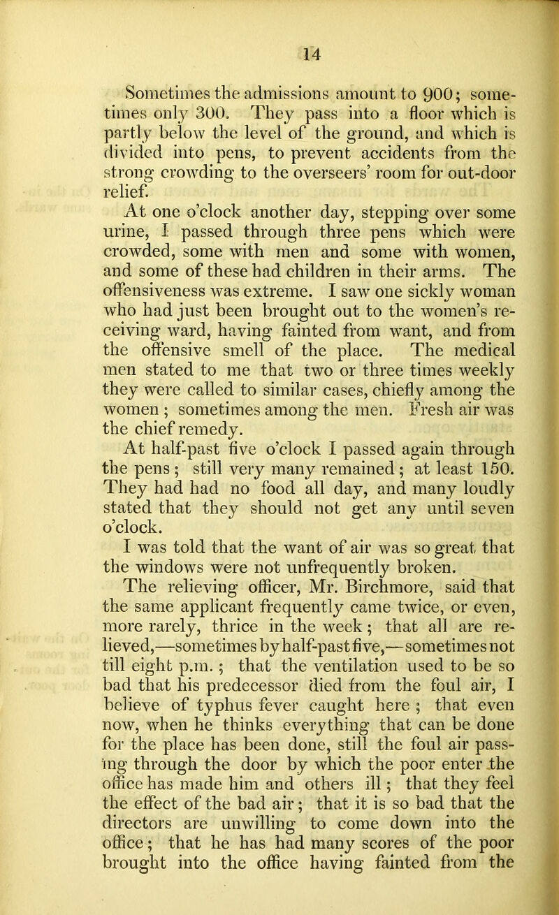 Sometimes the admissions amount to 900; some- times only 300. They pass into a floor which is partly below the level of the ground, and which is divided into pens, to prevent accidents from the strong crowding to the overseers’ room for out-door relief. At one o’clock another day, stepping over some urine, I passed through three pens which were crowded, some with men and some with women, and some of these had children in their arms. The offensiveness was extreme. I saw one sickly woman who had just been brought out to the women’s re- ceiving ward, having fainted from want, and from the offensive smell of the place. The medical men stated to me that two or three times weekly they were called to similar cases, chiefly among the women ; sometimes among the men. Fresh air was the chief remedy. At half-past five o’clock I passed again through the pens ; still very many remained ; at least 150. They had had no food all day, and many loudly stated that they should not get any until seven o’clock. I was told that the want of air was so great that the windows were not unfrequently broken. The relieving officer, Mr. Birchmore, said that the same applicant frequently came twice, or even, more rarely, thrice in the week; that all are re- lieved,—sometimes by half-past five,—sometimes not till eight p.m. ; that the ventilation used to be so bad that his predecessor died from the foul air, I believe of typhus fever caught here ; that even now, when he thinks everything that can be done for the place has been done, still the foul air pass- ing through the door by which the poor enter the office has made him and others ill; that they feel the effect of the bad air; that it is so bad that the directors are unwilling to come down into the office; that he has had many scores of the poor brought into the office having fainted from the