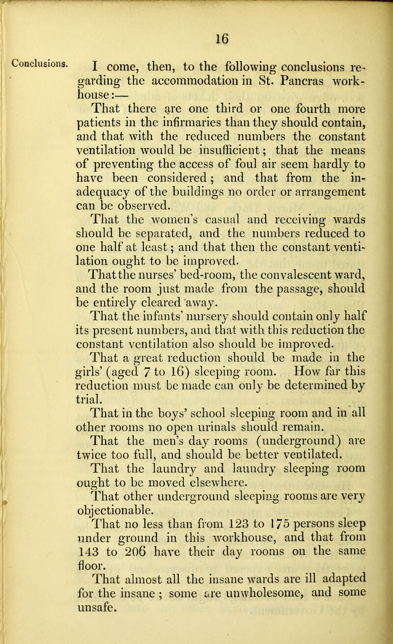 Conclusions. I come, then, to the following conclusions re- garding the accommodation in St. Pancras work- house :— That there are one third or one fourth more patients in the infirmaries than they should contain, and that with the reduced numbers the constant ventilation would be insufficient; that the means of preventing the access of foul air seem hardly to have been considered; and that from the in- adequacy of the buildings no order or arrangement can be observed. That the women’s casual and receiving wards should be separated, and the numbers reduced to one half at least; and that then the constant venti- lation ought to be improved. That the nurses’ bed-room, the convalescent ward, and the room just made from the passage, should be entirely cleared away. That the infants’ nursery should contain only half its present numbers, and that with this reduction the constant ventilation also should be improved. That a great reduction should be made in the girls’ (aged 7 to 16) sleeping room. How far this reduction must be made can only be determined by trial. That in the boys’ school sleeping room and in all other rooms no open urinals should remain. That the men’s day rooms (underground) are twice too full, and should be better ventilated. That the laundry and laundry sleeping room ought to be moved elsewhere. That other underground sleeping rooms are very objectionable. That no less than from 123 to 175 persons sleep under ground in this workhouse, and that from 143 to 206 have their day rooms on the same floor. That almost all the insane wards are ill adapted for the insane ; some are unwholesome, and some unsafe.