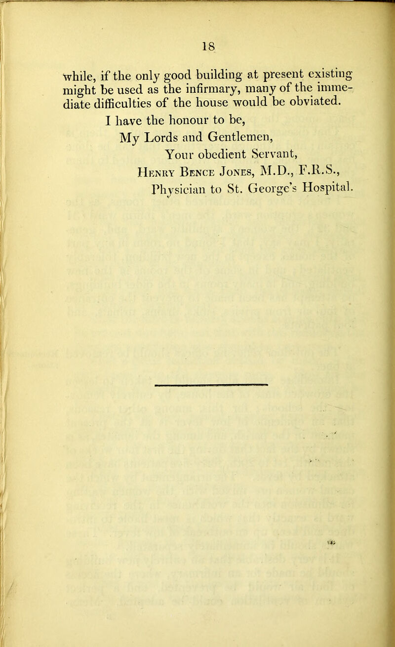 while, if the only good building at present existing might be used as the infirmary, many of the imme- diate difficulties of the house would be obviated. I have the honour to be, My Lords and Gentlemen, Your obedient Servant, Henry Bence Jones, M.D., F.R.S., Physician to St. George’s Hospital.