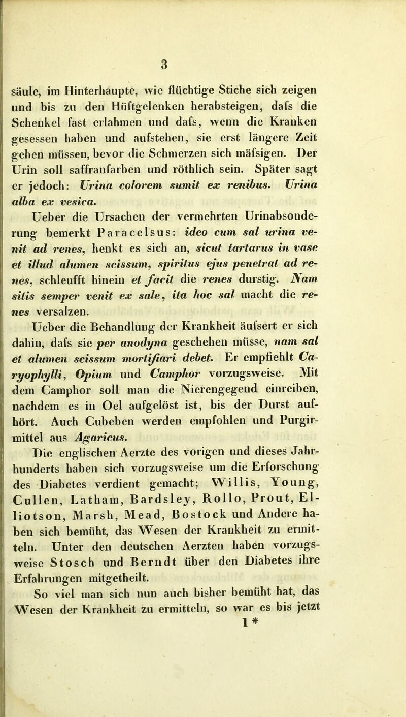 säule, im Hinterhaupte, wie flüchtige Stiche sich zeigen und bis zu den Hüftgelenken herabsteigen, dafs die Schenkel fast erlahmen und dafs, wenn die Kranken gesessen haben und aufstehen, sie erst längere Zeit gehen müssen, bevor die Schmerzen sich mäfsigen. Der Urin soll saffranfarben und röthlich sein. Später sagt er jedoch: Urina colorem sumit ex renibus. Urina alba ex vesica. Ueber die Ursachen der vermehrten Urinabsonde- rung bemerkt Paracelsus: ideo cum sal urina ve- nit ad renes, henkt es sich an, sicut tartarus in vase et illud alumen scissum, spirilus ejus penetrat ad re- nes, schleufft hinein et facit die renes durstig. Nam sitis semper venit ex sale, ila hoc sal macht die re- nes versalzen. Ueber die Behandlung der Krankheit äufsert er sich dahin, dafs sie per anodyna geschehen müsse, nam sal et alumen scissum mortifiari debet. Er empfiehlt Ca- ryophylli, Opium und Camphor vorzugsweise. Mit dem Camphor soll man die Nierengegend einreiben, nachdem es in Oel aufgelöst ist, bis der Durst auf- hört. Auch Cubeben werden empfohlen und Purgir- mittel aus Agaricus. Die englischen Aerzte des vorigen und dieses Jahr- hunderts haben sich vorzugsweise um die Erforschung des Diabetes verdient gemacht; Willis, Young, Cullen, Latham, Bardsley, Rollo, Prout, El- liotson, Marsh, Mead, Bostock und Andere ha- ben sich bemüht, das Wesen der Krankheit zu ermit- teln. Unter den deutschen Aerzten haben vorzugs- weise Stosch und Berndt über den Diabetes ihre Erfahrungen mitgetheilt. So viel man sich nun auch bisher bemüht hat, das 1*