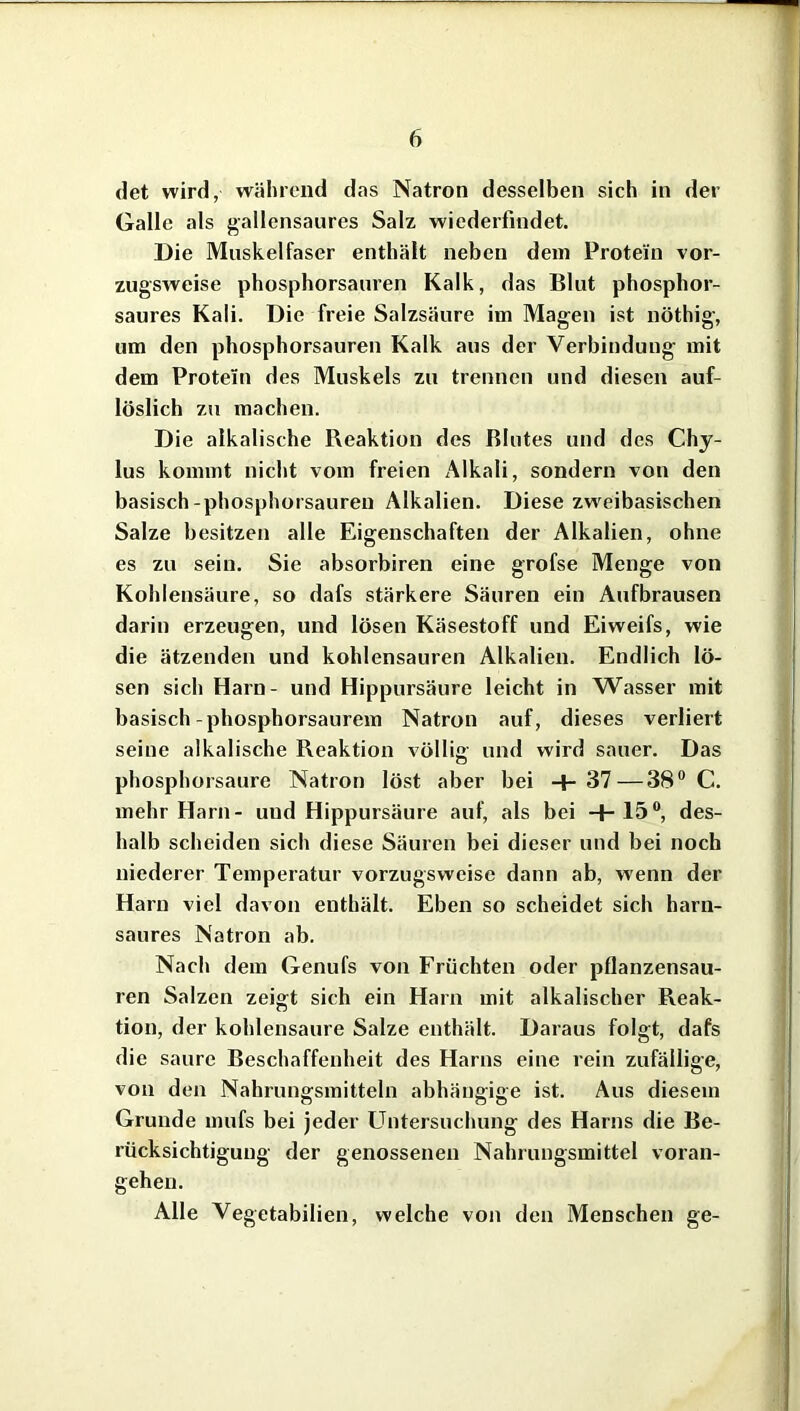 det wird, während das Natron desselben sich in der Galle als gallensaures Salz wiederfindet. Die Muskelfaser enthält neben dem Protein vor- zugsweise phosphorsauren Kalk, das Blut phosphor- saures Kali. Die freie Salzsäure im Magen ist nöthig, um den phosphorsauren Kalk aus der Verbindung mit dem Protein des Muskels zu trennen und diesen auf- löslich zu machen. Die alkalische Reaktion des Blutes und des Chy- lus kommt nicht vom freien Alkali, sondern von den basisch-phosphorsauren Alkalien. Diese zweibasischen Salze besitzen alle Eigenschaften der Alkalien, ohne es zu sein. Sie absorbiren eine grofse Menge von Kohlensäure, so dafs stärkere Säuren ein Aufbrausen darin erzeugen, und lösen Käsestoff und Eiweifs, wie die ätzenden und kohlensauren Alkalien. Endlich lö- sen sich Harn- und Hippursäure leicht in Wasser mit basisch-phosphorsaurem Natron auf, dieses verliert seine alkalische Reaktion völlig und wird sauer. Das phosphorsaure Natron löst aber bei + 37—38° C. mehr Harn- und Hippursäure auf, als bei +15°, des- halb scheiden sich diese Säuren bei dieser und bei noch niederer Temperatur vorzugsweise dann ab, wenn der Harn viel davon enthält. Eben so scheidet sich harn- saures Natron ab. Nach dem Genufs von Früchten oder pflanzensau- ren Salzen zeigt sich ein Harn mit alkalischer Reak- tion, der kohlensaure Salze enthält. Daraus folgt, dafs die saure Beschaffenheit des Harns eine rein zufällige, von den Nahrungsmitteln abhängige ist. Aus diesem Grunde mufs bei jeder Untersuchung des Harns die Be- rücksichtigung der genossenen Nahrungsmittel voran- geheu. Alle Vegetabilien, welche von den Menschen ge-