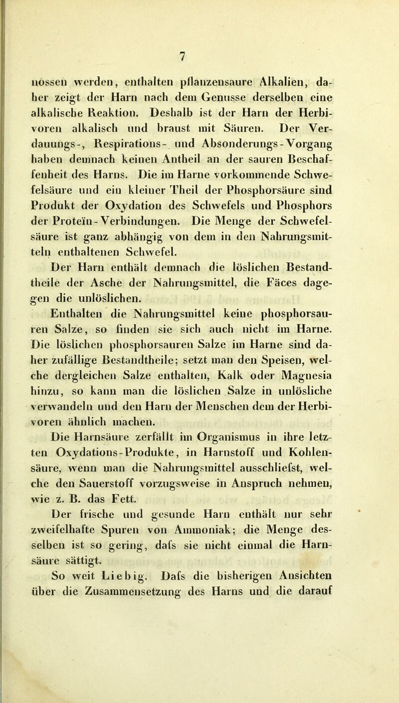 liossen werden, enthalten pflanzensaure Alkalien, da- her zeigt der Harn nach dem Genüsse derselben eine alkalische Reaktion. Deshalb ist der Harn der Herbi- voren alkalisch und braust mit Säuren. Der Ver- dauungs-, Respirations- und Absonderungs-Vorgang haben demnach keinen Antheil an der sauren Beschaf- fenheit des Harns. Die im Harne vorkommende Schwe- felsäure und ein kleiner Theil der Phosphorsäure sind Produkt der Oxydation des Schwefels und Phosphors der Protein-Verbindungen. Die Menge der Schwefel- säure ist ganz abhängig von dem in den Nahrungsmit- teln enthaltenen Schwefel. Der Harn enthält demnach die löslichen Bestand- teile der Asche der Nahrungsmittel, die Fäces dage- gen die unlöslichen. Enthalten die Nahrungsmittel keine phosphorsau- ren Salze, so finden sie sich auch nicht im Harne. Die löslichen phosphorsauren Salze im Harne sind da- her zufällige Bestandteile; setzt man den Speisen, wel- che dergleichen Salze enthalten, Kalk oder Magnesia hinzu, so kann man die löslichen Salze in unlösliche verwandeln und den Harn der Menschen dem der Herbi- voren ähnlich machen. Die Harnsäure zerfällt im Organismus in ihre letz- ten Oxydations - Produkte, in Harnstoff und Kohlen- säure, wenn man die Nahrungsmittel ausschliefst, wel- che den Sauerstoff vorzugsweise in Anspruch nehmen, wie z. B. das Fett. Der frische und gesunde Harn enthält nur sehr zweifelhafte Spuren von Ammoniak; die Menge des- selben ist so gering, dafs sie nicht einmal die Harn- säure sättigt. So weit Li e big. Dafs die bisherigen Ansichten über die Zusammensetzung des Harns und die darauf