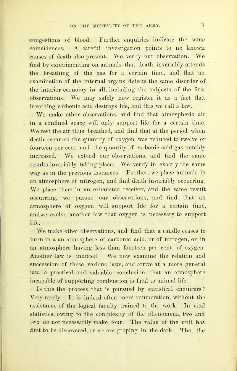 congestions of blood. Further enquiries indicate the same •coincidences. A careful investigation points to no known causes of death also present. We verify our observation. We find by experimenting on animals that death invariably attends the breathing of the gas for a certain time, and that an examination of the internal organs detects the same disorder of the interior economy in all, including the subjects of the first observations. We may safely now register it as a fact that breathing carbonic acid destroys life, and this we call a law. We make other observations, and find that atmospheric air in a confined space will only support life for a certain time. We test the air thus breathed, and find that at the period when ■death occurred the quantity of oxygen was reduced to twelve or fourteen per cent, and the quantity of carbonic acid gas notably increased. We extend our observations, and find the same results invariably taking place. We verify in exactly the same way as in the previous instances. Further, we place animals in an atmosphere of nitrogen, and find death invariably occurring. We place them in an exhausted receiver, and the same result occurring, we pursue our observations, and find that an atmosphere of oxygen will support life for a certain time, andwe evolve another law that oxygen is necessary to support life. We make other observations, and find that a candle ceases to burn in a an atmosphere of carbonic acid, or of nitrogen, or in an atmosphere having less than fourteen per cent, of oxygen. Another law is induced. We now examine the relation and succession of these various laws, and arrive at a more general law, a practical and valuable conclusion, that an atmosphere incapable of supporting combustion is fatal to animal life. Is this the process that is pursued by statistical enquirers ? Very rarely. It is indeed often mere enumeration, without the assistance of the logical faculty trained to the work. In vital statistics, owing to the complexity of the phenomena, two and two do not necessarily make four. The value of the unit has first to be discovered, or we are groping in the dark. That the