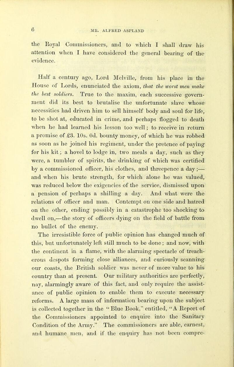 the Royal Commissioners, and to which I shall draw his attention when I have considered the general bearing of the evidence. Half a century ago, Lord Melville, from his place in the House of Lords, enunciated the axiom, that the worst men make the best soldiers. True to the maxim, each successive govern- ment did its best to brutalise the unfortunate slave whose necessities had driven him to sell himself body and soul for life, to be shot at, educated in crime, and perhaps flogged to death when he had learned his lesson too well; to receive in return a promise of £3. 10s. Od. bounty money, of which he was robbed as soon as he joined his regiment, under the pretence of paying for his kit; a hovel to lodge in, two meals a day, such as they were, a tumbler of spirits, the drinking of which was certified by a commissioned officer, his clothes, and threepence a day ;— and when his brute strength, for which alone he was valued, was reduced below the exigencies of the service, dismissed upon a pension of perhaps a shilling a day. And what were the relations of officer and man. Contempt on one side and hatred on the other, ending possibly in a catastrophe too shocking to dwell on,—the story of officers dying on the field of battle from no bullet of the enemy. The irresistible force of public opinion has changed much of this, but unfortunately left still much to be done; and now, with the continent in a flame, with the alarming spectacle of treach- erous despots forming close alliances, and curiously scanning our coasts, the British soldier was never of more value to his country than at present. Our military authorities are perfectly, nay, alarmingly aware of this fact, and only require the assist- ance of public opinion to enable them to execute necessary reforms. A large mass of information bearing upon the subject is collected together in the “Blue Book,” entitled, “A Report of the Commissioners ajipointed to enquire into the Sanitary Condition of the Army.” The commissioners are able, earnest, and humane men, and if the enquiry has not been compre-