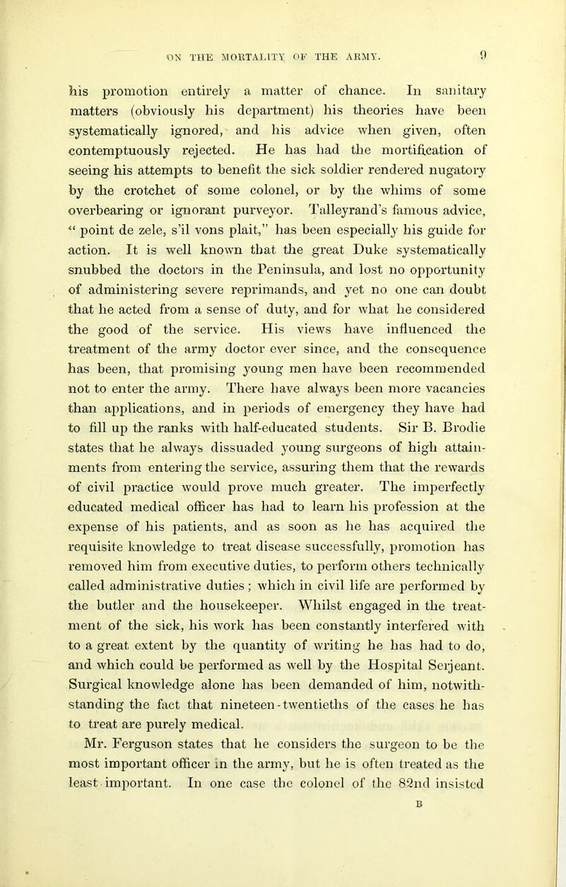 his promotion entirely a matter of chance. In sanitary matters (obviously his department) his theories have been systematically ignored, and his advice when given, often contemptuously rejected. He has had the mortification of seeing his attempts to benefit the sick soldier rendered nugatory by the crotchet of some colonel, or by the whims of some overbearing or ignorant purveyor. Talleyrand’s famous advice, “ point de zele, s’il vons plait,” has been especially his guide for action. It is well known that the great Duke systematically snubbed the doctors in the Peninsula, and lost no opportunity of administering severe reprimands, and yet no one can doubt that he acted from a sense of duty, and for what he considered the good of the service. His views have influenced the treatment of the army doctor ever since, and the consequence has been, that promising young men have been recommended not to enter the army. There have always been more vacancies than applications, and in periods of emergency they have had to fill up the ranks with half-educated students. Sir B. Brodie states that he always dissuaded young surgeons of high attain- ments from entering the service, assuring them that the rewards of civil practice would prove much greater. The imperfectly educated medical officer has had to learn his profession at the expense of his patients, and as soon as he has acquired the requisite knowledge to treat disease successfully, promotion has removed him from executive duties, to perform others technically called administrative duties; which in civil life are performed by the butler and the housekeeper. Whilst engaged in the treat- ment of the sick, his work has been constantly interfered with to a great extent by the quantity of writing he has had to do, and which could be performed as well by the Hospital Serjeant. Surgical knowledge alone has been demanded of him, notwith- standing the fact that nineteen - twentieths of the cases he has to treat are purely medical. Mr. Ferguson states that he considers the surgeon to be the most important officer in the army, but he is often treated as the least important. In one case the colonel of the 82nd insisted B