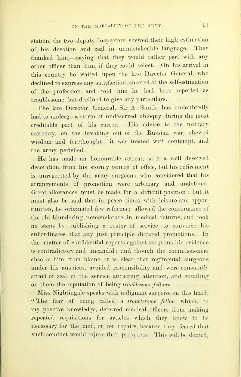 11 station, the two deputy inspectors shewed their high estimation of his devotion and zeal in unmistakeable language. They thanked him,—saying that they would rather part with any other officer than him, if they could select. On his arrival in this country he waited upon the late Director General, who declined to express any satisfaction, sneered at the self-estimation of the profession, and told him he had been reported as troublesome, but declined to give any particulars. The late Director General, Sir A. Smith, has undoubtedly had to undergo a storm of undeserved obloquy during the most creditable part of his career. His advice to the military secretary, on the breaking out of the Russian war, shewed wisdom and forethought; it was treated with contempt, and the army perished. He has made an honourable retreat, with a well deserved decoration, from his stormy tenure of office, but his retirement is unregretted by the army surgeons, who considered that his arrangements of promotion were arbitrary and undefined. Great allowances must be made for a difficult position ; but it must also be said that in peace times, with leisure and oppor- tunities, he originated few reforms ; allowed the continuance of the old blundering nomenclature in medical returns, and took no steps by publishing a roster of service to convince his subordinates that any just principle dictated promotions. In the matter of confidential reports against surgeons his evidence is contradictory and uncandid ; and though the commissioners absolve him from blame, it is clear that regimental surgeons under his auspices, avoided responsibility and were constantly afraid of zeal in the service attracting attention, and entailing on them the reputation of being troublesome fellows. Miss Nightingale speaks with indignant surprise on this head. “ The fear of being called a troublesome fellow which, to my positive knowledge, deterred medical officers from making repeated requisitions for articles which they knew to be necessary for the men, or for repairs, because they feared that such conduct would injure their prospects. This will be denied,