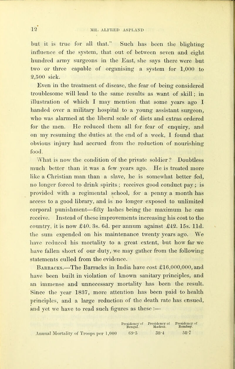 but it is true for all that.” Such has been the blighting influence of the system, that out of between seven and eight hundred army surgeons in the East, she says there were but two or three capable of organising a system for 1,000 to 2,500 sick. Even in the treatment of disease, the fear of being considered troublesome will lead to the same results as want of skill; in illustration of which I may mention that some years ago I handed over a military hospital to a young assistant surgeon, who was alarmed at the liberal scale of diets and extras ordered for the men. He reduced them all for fear of enquiry, and on my resuming the duties at the end of a week, I found that obvious injury had accrued from the reduction of nourishing food. What is now the condition of the private soldier ? Doubtless much better than it was a few years ago. He is treated more like a Christian man than a slave, he is somewhat better fed, no longer forced to drink spirits ; receives good conduct pay ; is provided with a regimental school, for a penny a month has access to a good library, and is no longer exposed to unlimited corporal punishment—fifty lashes being the maximum he can receive. Instead of these improvements increasing his cost to the country, it is now £40. 3s. Gd. per annum against £42. 15s. lid. the sum expended on his maintenance twenty years ago. We have reduced his mortality to a great extent, but how far we have fallen short of our duty, we may gather from the following statements culled from the evidence. Barracks.—The Barracks in India have cost £16,000,000, and have been built in violation of known sanitary principles, and an immense and unnecessary mortality has been the result. Since the year 1837, more attention has been paid to health principles, and a large reduction of the death rate has ensued, and yet we have to read such figures as these :— Presidency of Presidency of Presidency of Bengal. Madras. Bombay. Annual Mortality of Troops per 1,000 69*5 38’4 58‘7