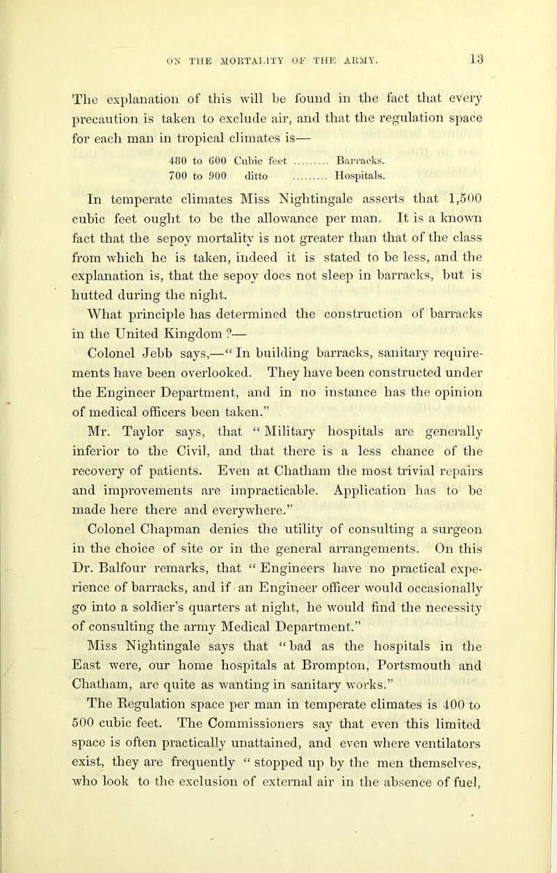 The explanation of this will be found in the fact that every precaution is taken to exclude air, and that the regulation space for each man in tropical climates is— 480 to 600 Cubic feet Barracks. 700 to 900 ditto Hospitals. In temperate climates Miss Nightingale asserts that 1,500 cubic feet ought to be the allowance per man. It is a known fact that the sepoy mortality is not greater than that of the class from which he is taken, indeed it is stated to be less, and the explanation is, that the sepoy does not sleep in barracks, but is hutted during the night. What principle has determined the construction of barracks in the United Kingdom ?— Colonel Jebb says,—“In building barracks, sanitary require- ments have been overlooked. They have been constructed under the Engineer Department, and in no instance has the opinion of medical officers been taken.” Mr. Taylor says, that “ Military hospitals are generally inferior to the Civil, and that there is a less chance of the recovery of patients. Even at Chatham the most trivial repairs and improvements are impracticable. Application has to be made here there and everywhere.” Colonel Chapman denies the utility of consulting a surgeon in the choice of site or in the general arrangements. On this Dr. Balfour remarks, that “ Engineers have no practical expe- rience of barracks, and if an Engineer officer would occasionally go into a soldier’s quarters at night, he would find the necessity of consulting the army Medical Department.” Miss Nightingale says that “ bad as the hospitals in the East were, our home hospitals at Brompton, Portsmouth and Chatham, are quite as wanting in sanitary works.” The Regulation space per man in temperate climates is 400 to 500 cubic feet. The Commissioners say that even this limited space is often practically unattained, and even where ventilators exist, they are frequently “ stopped up by the men themselves, who look to the exclusion of external air in the absence of fuel,