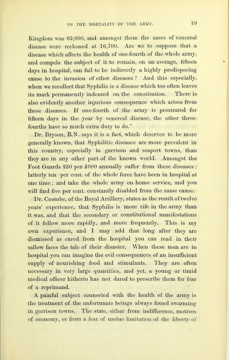 Kingdom was 62,000, and amongst them the cases of venereal disease were reckoned at 16,700. Are we to suppose that a disease which affects the health of one-fourth of the whole army, and compels the subject of it to remain, on an average, fifteen days in hospital, can fail to be indirectly a highly predisposing cause to the invasion of other diseases ? And this especially, when we recollect that Syphilis is a disease which too often leaves its mark permanently indented on the constitution. There is also evidently another injurious consequence which arises from these diseases. If one-fourth of the army is prostrated for fifteen days in the year by venereal disease, the other three- fourths have so much extra duty to do.” Dr. Bryson, R.N. says it is a fact, which deserves to be more generally known, that Syphilitic diseases are more prevalent in this country, especially in garrison and seaport towns, than they are in any other part of the known world. Amongst the Foot Guards 250 per 1000 annually suffer from these diseases ; latterly ten per cent, of the whole force have been in hospital at one time; and take the whole army on home service, and you will find five per cent, constantly disabled from the same cause. Dr. Coombe, of the Royal Artillery, states as the result of twelve years’ experience, that Syphilis is more rife in the army than it was, and that the secondary or constitutional manifestations of it follow more rapidly, and more frequently. This is my own experience, and I may add that long after they are dismissed as cured from the hospital you can read in their sallow faces the tale of their disaster, When these men are in hospital you can imagine the evil consequences of an insufficient supply of nourishing food and stimulants. They are often necessary in very large quantities, and yet, a young or timid medical officer hitherto has not dared to prescribe them for fear of a reprimand. A painful subject connected with the health of the army is the ti’eatment of the unfortunate beings always found swarming in garrison towns. The state, either from indifference, motives of economy, or from a fear of undue limitation of the liberty of