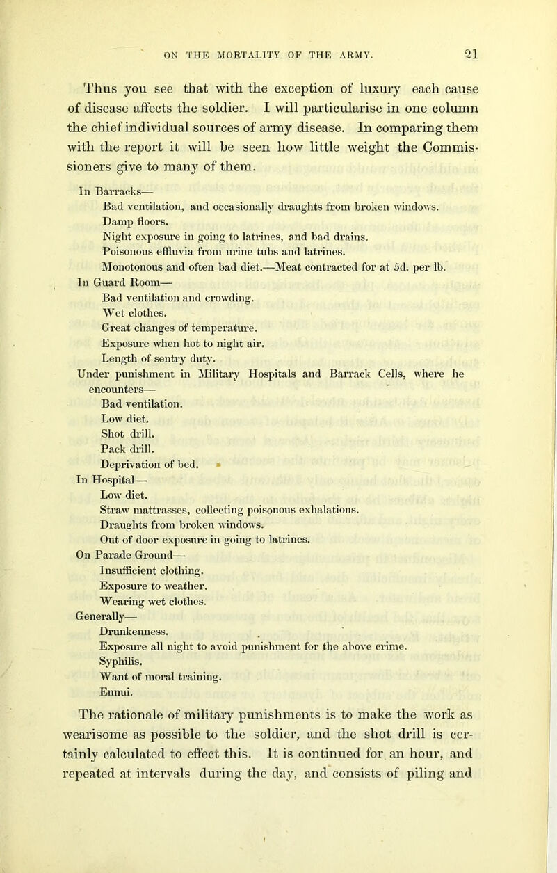 Thus you see that with the exception of luxury each cause of disease affects the soldier. I will particularise in one column the chief individual sources of army disease. In comparing them with the report it will be seen how little weight the Commis- sioners give to many of them. In Barracks— Bad ventilation, and occasionally draughts from broken windows. Damp doors. Night exposure in going to latrines, and bad drains. Poisonous effluvia from urine tubs and latrines. Monotonous and often bad diet.—Meat contracted for at 5d. per lb. In Guard Room— Bad ventilation and crowding. Wet clothes. Great changes of temperature. Exposure when hot to night air. Length of sentry duty. Under punishment in Military Hospitals and Barrack Cells, where he encounters— Bad ventilation. Low diet. Shot drill. Pack drill. Deprivation of bed. In Hospital— Low diet. Straw mattrasses, collecting poisonous exhalations. Draughts from broken windows. Out of door exposure in going to latrines. On Parade Ground— Insufficient clothing. Exposure to weather. Wearing wet clothes. Generally— Drunkenness. Exposure all night to avoid punishment for the above crime. Syphilis. Want of moral training. Ennui. The rationale of military punishments is to make the work as wearisome as possible to the soldier, and the shot drill is cer- tainly calculated to effect this. It is continued for an hour, and repeated at intervals during the day, and consists of piling and