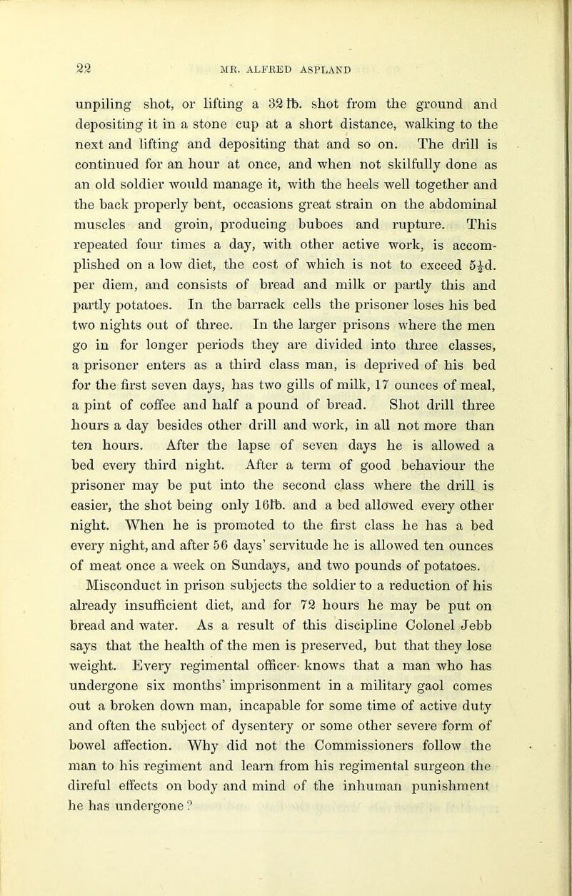unpiling shot, or lifting a 32 lb. shot from the ground and depositing it in a stone cup at a short distance, walking to the next and lifting and depositing that and so on. The drill is continued for an hour at once, and when not skilfully done as an old soldier would manage it, with the heels well together and the back properly bent, occasions great strain on the abdominal muscles and groin, producing buboes and rupture. This repeated four times a day, with other active work, is accom- plished on a low diet, the cost of which is not to exceed 5£d. per diem, and consists of bread and milk or partly this and partly potatoes. In the barrack cells the prisoner loses his bed two nights out of three. In the larger prisons where the men go in for longer periods they are divided into three classes, a prisoner enters as a third class man, is deprived of his bed for the first seven days, has two gills of milk, 17 ounces of meal, a pint of coffee and half a pound of bread. Shot drill three hours a day besides other drill and work, in all not more than ten hours. After the lapse of seven days he is allowed a bed every third night. After a term of good behaviour the prisoner may be put into the second class where the drill is easier, the shot being only 161b. and a bed allowed every other night. When he is promoted to the first class he has a bed every night, and after 56 days’ servitude he is allowed ten ounces of meat once a week on Sundays, and two pounds of potatoes. Misconduct in prison subjects the soldier to a reduction of his already insufficient diet, and for 72 hours he may be put on bread and water. As a result of this discipline Colonel Jebb says that the health of the men is preserved, but that they lose weight. Every regimental officer- knows that a man who has undergone six months’ imprisonment in a military gaol comes out a broken down man, incapable for some time of active duty and often the subject of dysentery or some other severe form of bowel affection. Why did not the Commissioners follow the man to his regiment and learn from his regimental surgeon the direful effects on body and mind of the inhuman punishment he has undergone?
