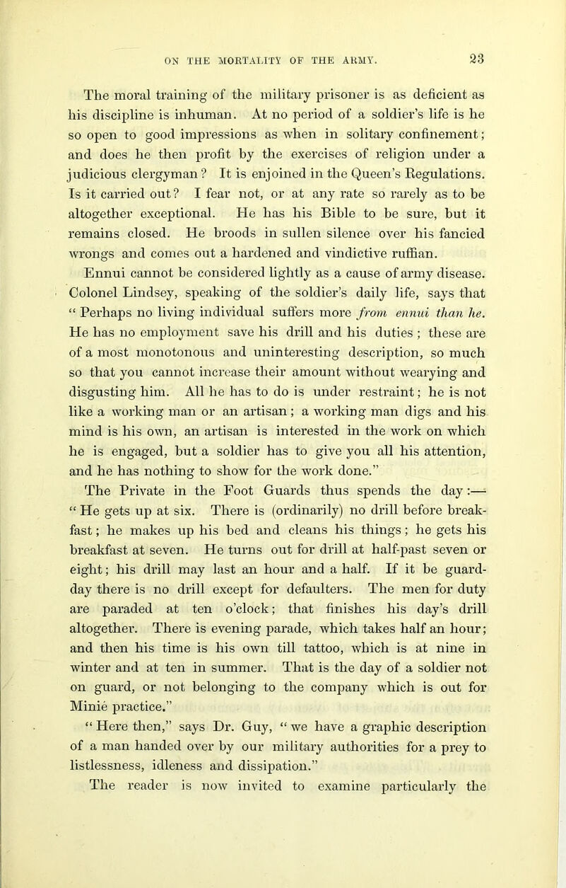 The moral training of the military prisoner is as deficient as his discipline is inhuman. At no period of a soldier’s life is he so open to good impressions as when in solitary confinement; and does he then profit by the exercises of religion under a judicious clergyman? It is enjoined in the Queen’s Regulations. Is it carried out ? I fear not, or at any rate so rarely as to be altogether exceptional. He has his Bible to be sure, but it remains closed. He broods in sullen silence over his fancied wrongs and comes out a hardened and vindictive ruffian. Ennui cannot be considered lightly as a cause of army disease. Colonel Lindsey, speaking of the soldier’s daily life, says that “ Perhaps no living individual suffers more from ennui than he. He has no employment save his drill and his duties ; these are of a most monotonous and uninteresting description, so much so that you cannot increase their amount without wearying and disgusting him. All he has to do is under restraint; he is not like a working man or an artisan; a working man digs and his mind is his own, an artisan is interested in the work on which he is engaged, but a soldier has to give you all his attention, and he has nothing to show for the work done.” The Private in the Foot Guards thus spends the day:— “ He gets up at six. There is (ordinarily) no drill before break- fast ; he makes up his bed and cleans his things; he gets his breakfast at seven. He turns out for drill at half-past seven or eight; his drill may last an hour and a half. If it be guard- day there is no drill except for defaulters. The men for duty are paraded at ten o’clock; that finishes his day’s drill altogether. There is evening parade, which takes half an hour; and then his time is his own till tattoo, which is at nine in winter and at ten in summer. That is the day of a soldier not on guard, or not belonging to the company which is out for Minie practice.” “ Here then,” says Dr. Guy, “ we have a graphic description of a man handed over by our military authorities for a prey to listlessness, idleness and dissipation.” The reader is now invited to examine particularly the