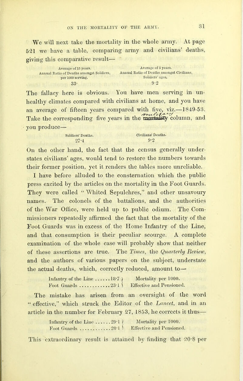 We will next take the mortality in the whole army. At page 5-31 we have a table, comparing army and civilians’ deaths, giving this comparative result— Average of 15 years. Average of 5 years. Annual Ratio of Deaths amongst Soldiers, Annual Ratio of Deaths amongst Civilians, per 1000 serving. Soldiers’ ages. 33- 9 2 The fallacy here is obvious. You have men serving in un- healthy climates compared with civilians at home, and you have an average of fifteen years compared with five, viz.—1849-53. Take the corresponding five years in thelaSrtslity column, and you produce- soldiers' Deaths. Civilians’ Deaths. 27’4 9’2 On the other hand, the fact that the census generally under- states civilians’ ages, would tend to restore the numbers towards their former position, yet it renders the tables more unreliable. I have before alluded to the consternation which the public press excited by the articles on the mortality in the Foot Guards. They were called “ Whited Sepulchres,” and other unsavoury names. The colonels of the battalions, and the authorities of the War Office, were held up to public odium. The Com- missioners repeatedly affirmed the fact that the mortality of the Foot Guards was in excess of the Home Infantry of the Line, and that consumption is their peculiar scourge. A complete examination of the whole case will probably show that neither of these assertions are true. The Times, the Quarterly Review, and the authors of various papers on the subject, understate the actual deaths, which, correctly reduced, amount to— Infantry of the Line 18-7 ) Mortality per 1000. Foot Guards 23’1 \ Effective and Pensioned. The mistake has arisen from an oversight of the word “ effective,” which struck the Editor of the Lancet, and in an article in the number for February 27, 1853, he corrects it thus— Infantry of the Line 294 ) Mortality per 1000. Foot Guards 284 \ Effective and Pensioned. This extraordinary result is attained by finding that 20’8 per