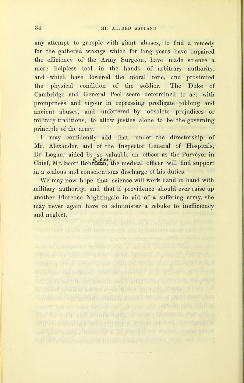 any attempt to grapple with giant abuses, to find a remedy for the gathered wrongs which for long years have impaired the efficiency of the Army Surgeon, have made science a mere helpless tool in the hands of arbitrary authority, and which have lowered the moral tone, and prostrated the physical condition of the soldier. The Duke of Cambridge and General Peel seem determined to act with promptness and vigour in repressing profligate jobbing and ancient abuses, and unfettered by obsolete prejudices or military traditions, to allow justice alone to be the governing principle of the army. I may confidently add that, under the directorship of Mr. Alexander, and of the Inspector General of Hospitals, Dr. Logan, aided by so valuable an officer as the Purveyor in Chief, Mr. Scott Robra^nTtlie medical officer will find support in a zealous and conscientious discharge of his duties. We may now hope that science will work hand in hand with military authority, and that if providence should ever raise up another Florence Nightingale in aid of a suffering army, she may never again have to administer a rebuke to inefficiency and neglect.