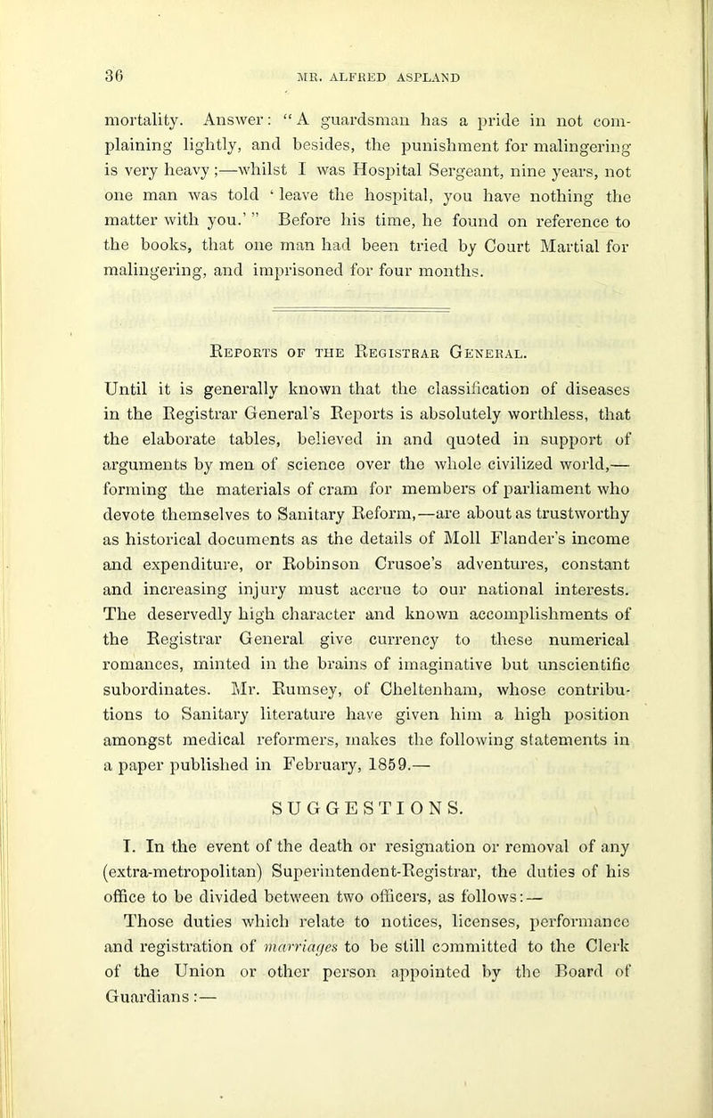 mortality. Answer: “ A guardsman has a pride in not com- plaining lightly, and besides, the punishment for malingering is very heavy ;—whilst I was Hospital Sergeant, nine years, not one man was told ‘ leave the hospital, you have nothing the matter with you.’ ” Before his time, he found on reference to the books, that one man had been tried by Court Martial for malingering, and imprisoned for four months. Reports of the Registrar General. Until it is generally known that the classification of diseases in the Registrar General's Reports is absolutely worthless, that the elaborate tables, believed in and quoted in support of arguments by men of science over the whole civilized world,— forming the materials of cram for members of parliament who devote themselves to Sanitary Reform,—are about as trustworthy as historical documents as the details of Moll Flanders income and expenditure, or Robinson Crusoe’s adventures, constant and increasing injury must accrue to our national interests. The deservedly high character and known accomplishments of the Registrar General give currency to these numerical romances, minted in the brains of imaginative but unscientific subordinates. Mr. Rumsey, of Cheltenham, whose contribu- tions to Sanitary literature have given him a high position amongst medical reformers, makes the following statements in a paper published in February, 1859.— SUGGESTIONS. T. In the event of the death or resignation or removal of any (extra-metropolitan) Superintendent-Registrar, the duties of his office to be divided between two officers, as follows: — Those duties which relate to notices, licenses, performance and registration of marriages to be still committed to the Clerk of the Union or other person appointed by the Board of Guardians:—