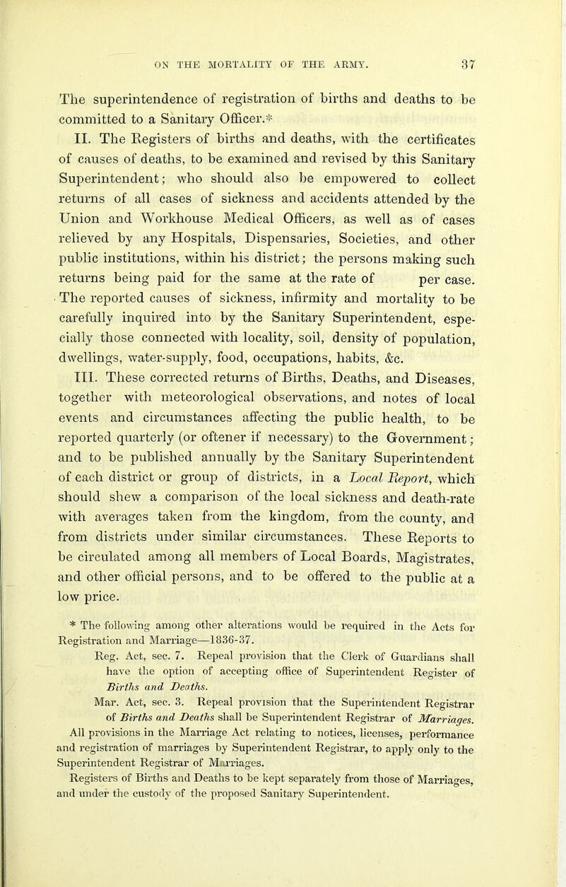 The superintendence of registration of births and deaths to be committed to a Sanitary Officer.* II. The Registers of births and deaths, with the certificates of causes of deaths, to be examined and revised by this Sanitary Superintendent; who should also be empowered to collect returns of all cases of sickness and accidents attended by the Union and Workhouse Medical Officers, as well as of cases relieved by any Hospitals, Dispensaries, Societies, and other public institutions, within his district; the persons making such returns being paid for the same at the rate of per case. The reported causes of sickness, infirmity and mortality to be carefully inquired into by the Sanitary Superintendent, espe- cially those connected with locality, soil, density of population, dwellings, water-supply, food, occupations, habits, &c. III. These corrected returns of Births, Deaths, and Diseases, together with meteorological observations, and notes of local events and circumstances affecting the public health, to be reported quarterly (or oftener if necessary) to the Government ; and to be published annually by the Sanitary Superintendent of each district or group of districts, in a Local Report, which should shew a comparison of the local sickness and death-rate with averages taken from the kingdom, from the county, and from districts under similar circumstances. These Reports to be circulated among all members of Local Boards, Magistrates, and other official persons, and to be offered to the public at a low price. * The following among other alterations would be required in the Acts for Registration and Marriage—1836-37. Reg. Act, sec. 7. Repeal provision that the Clerk of Guardians shall have the option of accepting office of Superintendent Register of Births and Deaths. Mar. Act, sec. 3. Repeal provision that the Superintendent Registrar of Births and Deaths shall be Superintendent Registrar of Marriages. All provisions in the Marriage Act relating to notices, licenses, performance and registration of marriages by Superintendent Registrar, to apply only to the Superintendent Registrar of Marriages. Registers of Births and Deaths to be kept separately from those of Marriages, and under the custody of the proposed Sanitary Superintendent.