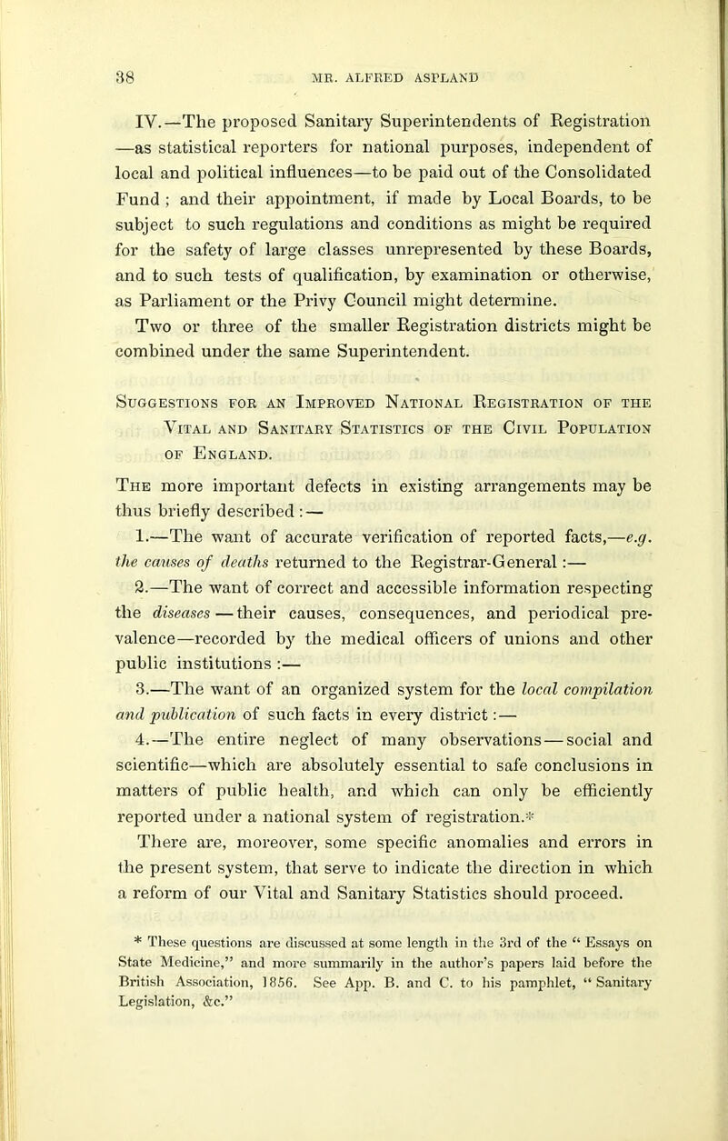 IY.—The proposed Sanitary Superintendents of Registration —as statistical reporters for national purposes, independent of local and political influences—to be paid out of the Consolidated Fund ; and their appointment, if made by Local Boards, to be subject to such regulations and conditions as might be required for the safety of large classes unrepresented by these Boards, and to such tests of qualification, by examination or otherwise, as Parliament or the Privy Council might determine. Two or three of the smaller Registration districts might be combined under the same Superintendent. Suggestions for an Improved National Registration of the Vital and Sanitary Statistics of the Civil Population of England. The more important defects in existing arrangements may be thus briefly described : — 1.—The want of accurate verification of reported facts,—e.g. the causes of deaths returned to the Registrar-General:— 3.—The -want of correct and accessible information respecting the diseases—their causes, consequences, and periodical pre- valence—recorded by the medical officers of unions and other public institutions :— 3. —The want of an organized system for the local compilation and publication of such facts in every district: — 4. —The entire neglect of many observations — social and scientific—which are absolutely essential to safe conclusions in matters of public health, and which can only be efficiently reported under a national system of registration.* There are, moreover, some specific anomalies and errors in the present system, that serve to indicate the direction in which a reform of our Vital and Sanitary Statistics should proceed. * These questions are discussed at some length in the 3rd of the “ Essays on State Medicine,” and more summarily in the author’s papers laid before the British Association, 1856. See App. B. and C. to his pamphlet, “ Sanitary- Legislation, &c.”